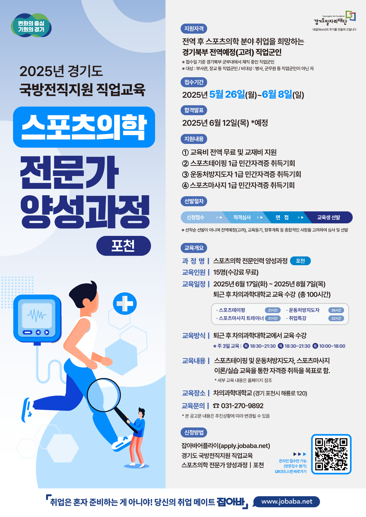변화의 중심 기회의 경기 Gyeonggio Job Foundation 경기도일자리재단 2025년 경기도 국방전직지원 직업교육 스포츠의학 전문가 양성과정 지원자격 전역 후 스포츠의학 분야 취업을 희망하는 경기북부 전역예정(고려) 직업군인 ※접수일 기준 경기북부 군부대에서 재직중인 직업군인 * 대상 : 부사관,장교 등 직업군인/비대상: 병사, 군무원 등 직업군인이 아닌 자 접수기간 2025년 5월 26일(월)~6월 8일(일) 합격발표 2025년 6월 12일(목) *예정 지원내용 1 교육비 전액 무료 및 교재비 지원 2 스포츠테이핑 1급 민간자격증 취득기회 3 운동처방지도자 1급 민간자격증 취득기회 4스포츠마사지 1급민간자격증 취득기회 선발절차 신청접수 적격심사 면접 교육생 선발 ※선착순 선발이 아니며 전역예정(고려), 교육동기, 향후계획 등 종합적인 사항을 고려하여 심사 및 선발 교육개요 과 정 명 | 스포츠의학 전문인력 양성과정 포천 교육인원 15명(수강료 무료) 교육일정 ᅳ 2025년 6월 17일(화)~2025년 8월7일(목) 퇴근후 차의과학대학교 교육 수강 (총 100시간) •스포츠테이핑 21시간 운동처방지도자 •스포츠마사지 트레이너 21시간 •취업특강 36시간 22시간 교육방식 | 퇴근후 차의과학대학교에서 교육수강 ※ 주 3일 교육 : 3 18:30~21:30 4 18:30~21:30 10:00-18:00 교육내용 | 스포츠테이핑 및 운동처방지도자, 스포츠마사지 이론/실습교육을 통한 자격증 취득을 목표로 함. * 세부 교육 내용은 홈페이지 참조 교육장소 | 차의과학대학교 (경기 포천시 해룡로120) 교육문의 031-270-9892 * 본 공고문 내용은 추진상황에 따라 변경될 수 있음 신청방법 잡아바어플라이(apply.jobaba.net) 경기도 국방전직지원 직업교육 스포츠의학 전문가 양성과정 포천 온라인 접수만 가능 (방문접수 불가) QR코드스캔 바로가기 '취업은 혼자 준비하는 게 아니야! 당신의 취업 메이트 잡아바/www.jobaba.net