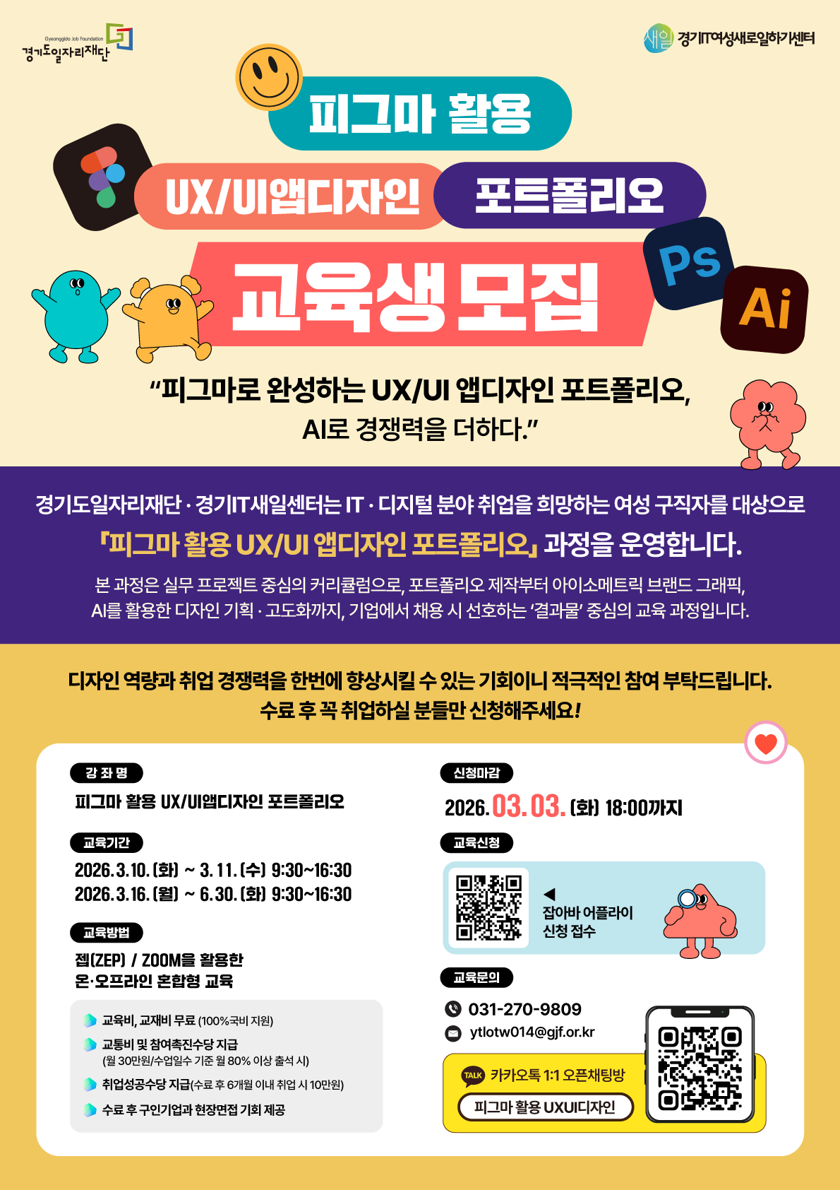 경기도일자리재단 새일 경기IT여성새로일하기센터  피그마 활용 UX/UI 앱디자인 포트폴리오 교육생 모집 Ps Ai  "피그마로 완성하는 UX/UI 앱디자인 포트폴리오, AI로 경쟁력을 더하다."  경기도일자리재단 경기IT새일센터는 IT 디지털 분야 취업을 희망하는 여성 구직자를 대상으로 「피그마 활용 UX/UI 앱디자인 포트폴리오」 과정을 운영합니다.  본 과정은 실무 프로젝트 중심의 커리큘럼으로, 포트폴리오 제작부터 아이소메트릭 브랜드 그래픽, AI를 활용한 디자인 기획 고도화까지, 기업에서 채용 시 선호하는 '결과물' 중심의 교육 과정입니다.  디자인 역량과 취업 경쟁력을 한번에 향상시킬 수 있는 기회이니 적극적인 참여 부탁드립니다. 수료 후 꼭 취업하실 분들만 신청해주세요!  강좌명 피그마 활용 UX/UI앱디자인 포트폴리오  신청마감 2026. 03. 03. (화) 18:00까지  교육기간 2026. 3. 10. (화) ~ 3. 11. (수) 9:30~16:30 2026. 3. 16. (월) ~ 6. 30. (화) 9:30~16:30  교육신청 잡아바 어플라이 신청 접수  교육방법 젭(ZEP) / ZOOM을 활용한 온 오프라인 혼합형 교육  혜택 및 지원사항 교육비, 교재비 무료 (100% 국비 지원) 교통비 및 참여촉진수당 지급 (월 30만원 / 수업일수 기준 월 80% 이상 출석 시) 취업성공수당 지급 (수료 후 6개월 이내 취업 시 10만원) 수료 후 구인기업과 현장면접 기회 제공  교육문의 031-270-9809 ytlotw014@gjf.or.kr 카카오톡 1:1 오픈채팅방 피그마 활용 UXUI디자인