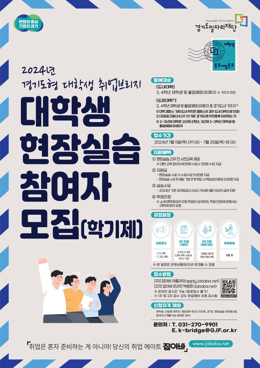 변화의 중심 기회의 경기 Gyeonggido Job Foundation 경기도일자리재단  대학생 북부사업본부  2024년 경기도형 대학생 취업브리지 대학생 현장실습 참여자 모집(학기제)  참여대상 · [도내대학] 3, 4학년 재학생 및 졸업예정(유예)자 ※ 거주지 무관 · [도외대학1)] 3. 4학년 재학생 및 졸업예정(유예)자 중 경기도내 거주자2) 1) 대학 캠퍼스 기준(도내 위치한 캠퍼스의 경우 도내 대학으로 인정)  2) 모집공고일(24.07.11) 기준 경기도에 주민등록 되어있는 자  ※ 2~3년제 대학은 2년제 2학년, 3년제 2~3학년 재학생 및 졸업예정(유예)자  접수기간  2024년 7월 11일(목) 09:00 ~ 7월 25일(목) 18:00  지원혜택 1 현장실습 근무 전 사전교육 제공  ※ 대면 교육 참여자에한해 수료시 3만원 수당 지급 2 지원금  - 현장실습 수료 시 수료수당 50만원 지급  - 현장실습 수료 후 해당 기업 연계 취업 시취업성공지원금 50만원 지급 3 실습수당  - 2024년 기준 최저임금(2,060,740원/월) 이상의 급여 지원 4 학점인정  ※ 소속대학에 따라 인정 학점이 삼이하며, 학점 인정에 관해서는 대학에 문의 요망  모집일정 선발공고: 7.11.(목) -7.25.(목) 1차 전형 (재단): 자격조건 검증(대학 재학 사실 및 거주지 기준) 2차 전형 (참여기업): 기업별 서류 및 면접 전형 진행 최종발표: 8월 중 ※ 본 일정은 운영상황에 따라 변경될 수 있음  접수방법 [1차] 잡아바 어플라이(apply.jobabo.net)  [2차] 잡아바 온라인 박람회 (jobaba.net)  ※ 온라인 접수만 가능 (방문접수 불가)  ※ 1차 및 2차 접수 모두 완료해야 최종 접수됨 QR코드스캔바로가기  신청자격 제외 휴학생, 산업체 재직자, 중앙정부 및 타 지자체, 경기도 현장실습 인턴형사업 참여자(2개월 이상 참여한 경우)  문의처 : 	T. 031-270-9901  		E. k-bridge@GJF.or.kr  「취업은 혼자 준비하는 게 아니야! 당신의 취업 메이트 잡아바」 www.jobaba.net