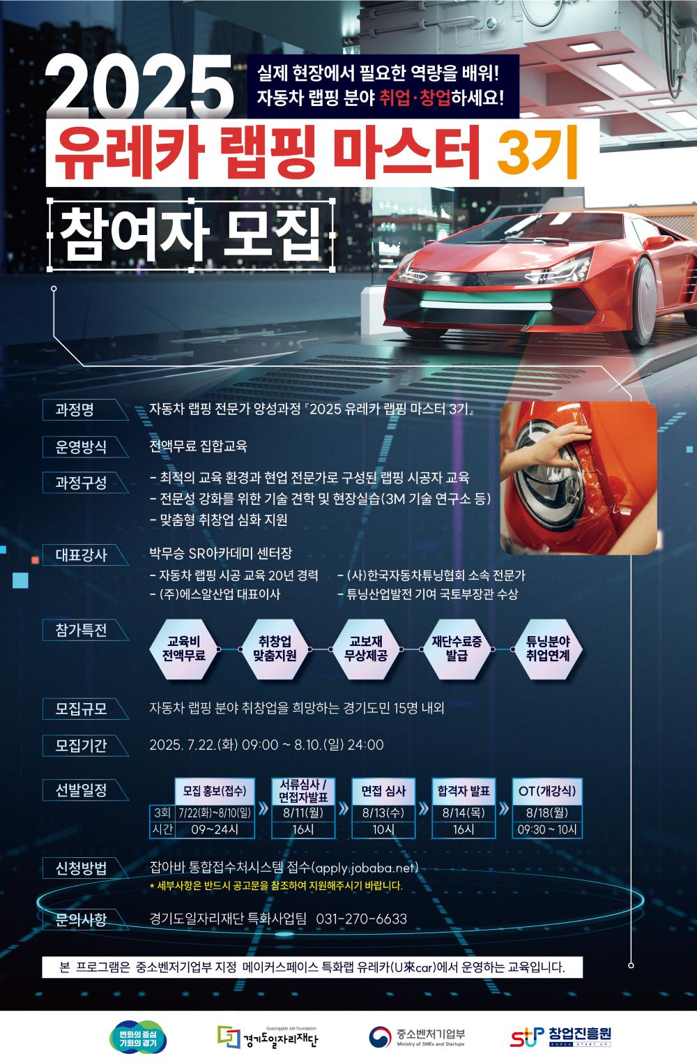 실제 현장에서 필요한 역량을 배워! 자동차 랩핑 분야 취업•창업하세요! 2025 유레카 랩핑 마스터 3기 참여자 모집  과정명: 자동차 랩핑 전문가 양성과정 '2025 유레카 랩핑 마스터 3기'  운영방식: 전액무료 집합교육  과정구성: -최적의 교육 환경과 현업 전문가로 구성된 랩핑 시공자 교육 -전문성 강화를 위한 기술 전략 및 현장실습 (3M 기술연구소 등) -맞춤형 취·창업 심화 지원  대표강사: 박무승 SR아카데미 센터장 자동차 랩핑 시공 교육 20년 경력 (주)에스알 산업 대표이사 -(사)한국자동차튜닝협회 소속 전문가 -튜닝산업발전 기여 국토부장관 수상  참가특전: 교육비 전액무료 취·창업 맞춤지원 교부재 무상제공 수료증 발급 분야별 취업연계  모집규모: 자동차 랩핑 분야 취·창업을 희망하는 경기도민 15명 내외  모집기간: 2025. 7. 22.(화) 09:00 ~ 8. 10.(일) 24:00  선발일정: 모집 및 접수: 7/22(화)~8/10(일) 09시~24시 서류심사 / 면접대상 발표: 8/11(월) 16시 면접 심사: 8/13(수) 10시 합격자 발표: 8/14(목) 16시 OT(개강식): 8/18(월) 09:30~10시  신청방법: 잡아바 통합접수시스템 접수 (apply.jobaba.net) *세부사항은 반드시 공고문을 참조하여 지원해주시기 바랍니다.  문의사항: 경기도일자리재단 특화사업팀 031-270-6633  본 프로그램은 중소벤처기업부 지정 메이커스페이스 특화사업 유레카(U레카)에서 운영하는 교육입니다.  변화의 중심 기회의 경기 경기도 일자리 재단 중소벤처기업부 STP 창업진흥원