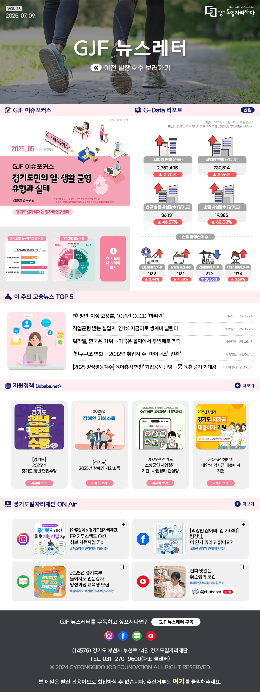 VOL.23 2025. 07. 09. GJF 뉴스레터 이전 발행호수 보러가기  GJF 이슈포커스 경기도민의 일·생활 균형 유형과 실태  G-Data 리포트 산업 기준2025년 4월 (전년동월대비) 출처: 고용노동부 EIS 고용행정통계, 통계청 전산업생산지수  사업자현황(전국) 2,752,405 ▲2.70% 사업장현황(경기도) 730,514 ▲3.96% 신규 성립 사업장수 (경기도) 36,131 ▲46.07% 소멸 사업장수(경기도) 19,385 ▲62.03% 산업별생산지수 전산업생산지수 113.6 ▲0.44% 광공업생산지수 116.1 ▲4.88% 건설업생산지수 81.9 ▼20.56% 서비스업생산지수 117.4 ▲0.69%   이 주의 고용뉴스 TOP 5 韓 청년·여성 고용률, 10년간 OECD '하위권'  뉴시스 25.06.24 직업훈련 받는 실업자, 연1% 저금리로 생계비 빌린다  동아일보 25.06.23 워라밸, 한국은 31위…미국은 꼴찌에서 두번째로 추락  서울경제 25.06.18 “인구구조 변화… 2032년 취업자 수 ‘마이너스’ 전환”  세계일보 25.06.17 [2025 양성평등지수]'육아휴직 현황' 기업공시 반영…男 육휴 증가 기대감  아시아경제 25.06.17   지원정책 (Jobaba.net) 경기도 2025년 경기도 청년 면접수당 경기도 2025년 장애인 기회소득 2025년 경기도 소상공인 사업정리 지원-사업정리 컨설팅 2025년 하반기 대학생 학자금 대출이자 지원   경기도일자리재단 ON Air [하루살이 x 경기도일자리재단] EP.2 무스펙도 OK! 취뽀지원사업.zip [직장인 잡아바_집가(家)]팀장님, 이 한자 뭐라고 읽어요? 2025년 경기북부 놀이지도 전문강사 양성과정 교육생 모집 진짜 멋있는 취준생의 조건   GJF 뉴스레터를 구독하고 싶으시다면? GJF 뉴스레터 구독 (14576) 경기도 부천시 부천로 143, 경기도일자리재단 TEL. 031-270-9600(대표 콜센터)