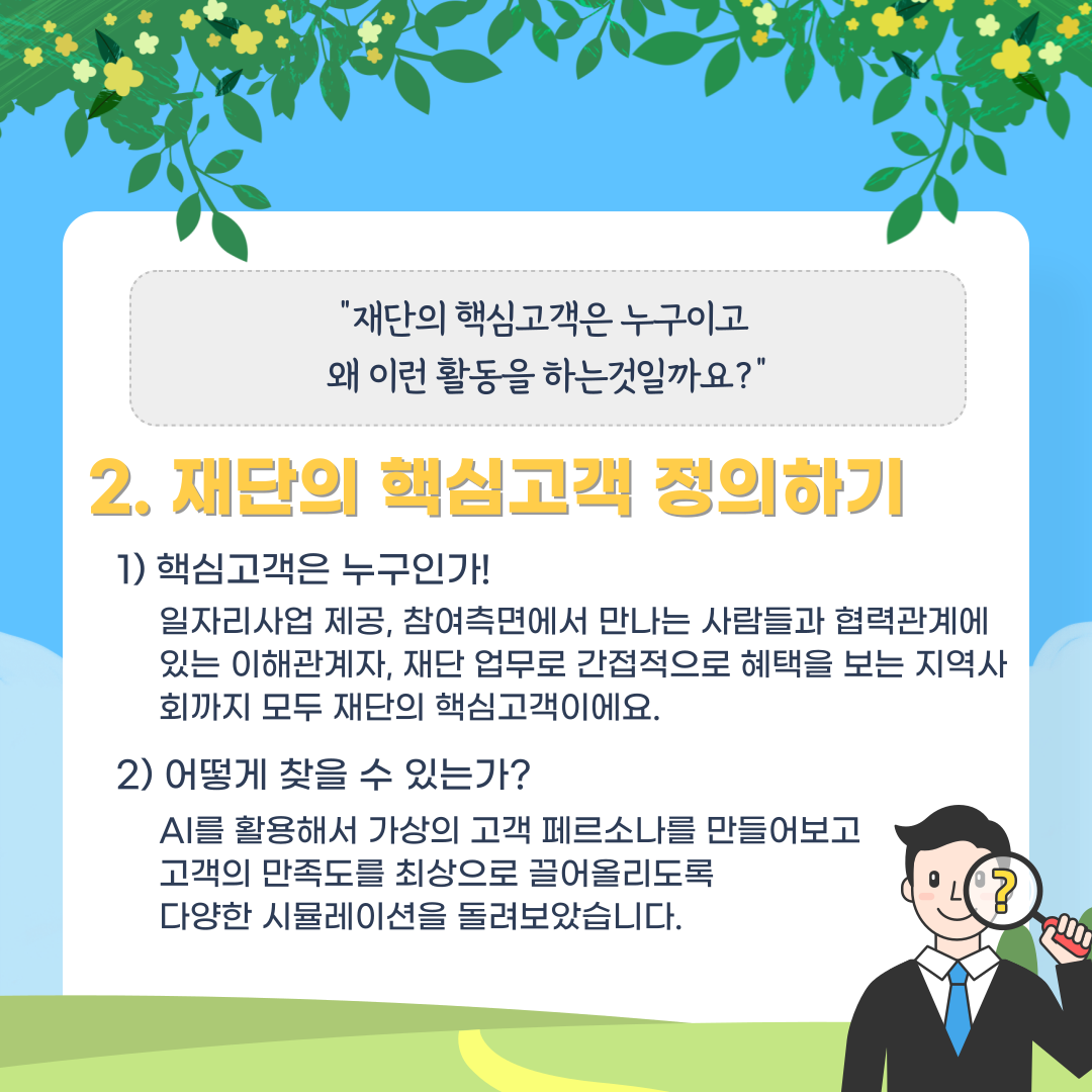 "재단의 핵심고객은 누구이고 왜 이런 활동을 하는것일까요 ?" 2. 재단의 핵심고객 정의하기 1) 핵심고객은 누구인가! 일자리사업 제공, 참여측면에서 만나는 사람들과 협력관계에 있는 이해관계자, 재단 업무로 간접적으로 혜택을 보는 지역사 회까지 모두 재단의 핵심고객이에요. 2) 어떻게 찾을 수 있는가? AI를 활용해서 가상의 고객 페르소나를 만들어보고 고객의 만족도를 최상으로 끌어올리도록 다양한 시뮬레이션을 돌려보았습니다.