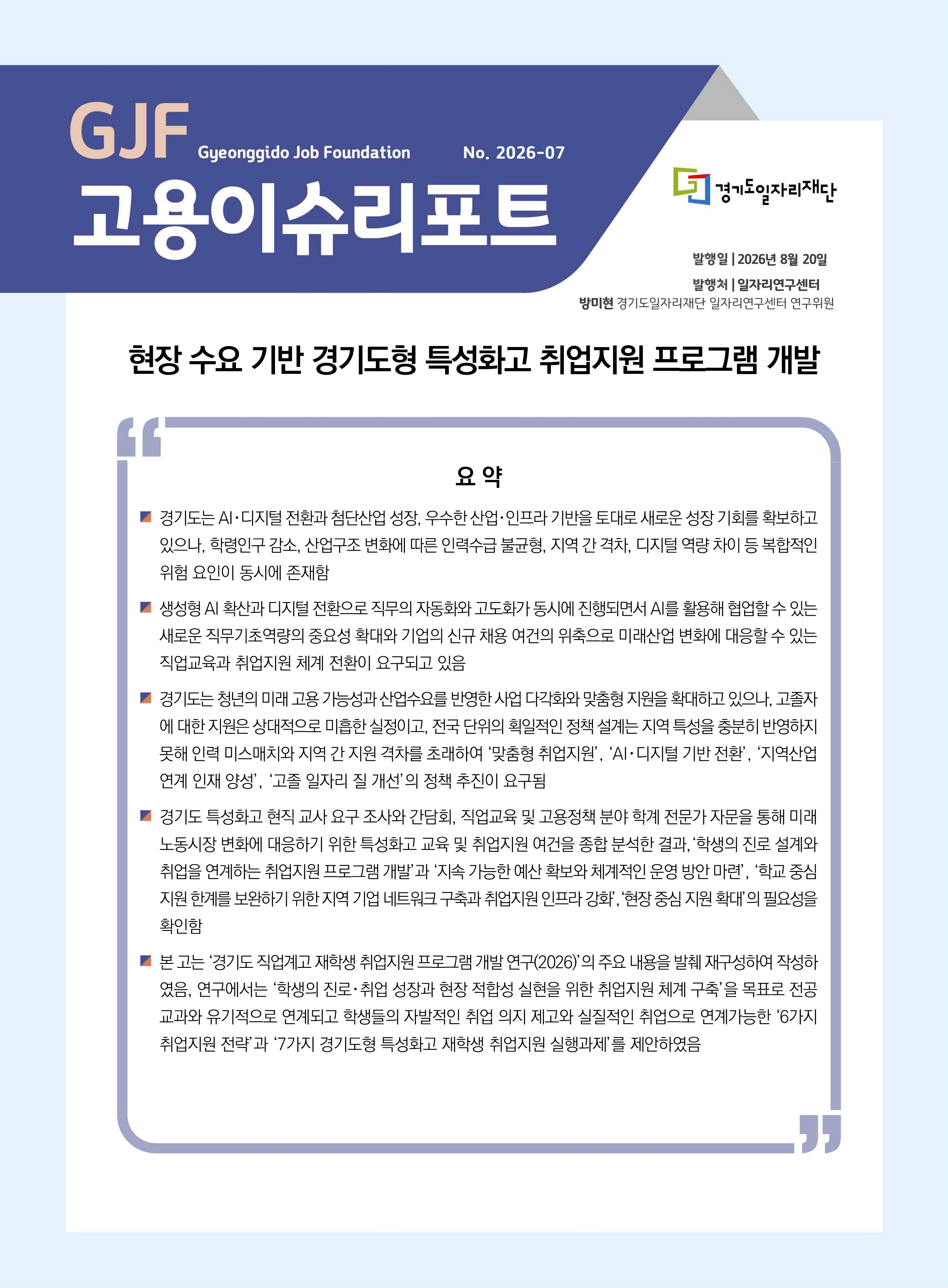 GJF Gyeonggido Job Foundation No.2026-07 고용이슈리포트 현장 수요 기반 경기도형 특성화고 취업지원 프로그램 개발, 경기도일자리재단 발행일 2026년 8월 20일, 발행처 일자리연구센터, 방미현 일자리연구센터 연구위원  요약, 경기도는 AI･디지털 전환과 첨단산업 성장, 우수한 산업･인프라 기반을 토대로 새로운 성장 기회를 확보하고 있으나, 학령인구 감소, 산업구조 변화에 따른 인력수급 불균형, 지역 간 격차, 디지털 역량 차이 등 복합적인 위험 요인이 동시에 존재함 생성형 AI 확산과 디지털 전환으로 직무의 자동화와 고도화가 동시에 진행되면서 AI를 활용해 협업할 수 있는 새로운 직무기초역량의 중요성 확대와 기업의 신규 채용 여건의 위축으로 미래산업 변화에 대응할 수 있는 직업교육과 취업지원 체계 전환이 요구되고 있음 경기도는 청년의 미래 고용 가능성과 산업수요를 반영한 사업 다각화와 맞춤형 지원을 확대하고 있으나, 고졸자 에 대한 지원은 상대적으로 미흡한 실정이고, 전국 단위의 획일적인 정책 설계는 지역 특성을 충분히 반영하지 못해 인력 미스매치와 지역 간 지원 격차를 초래하여 ‘맞춤형 취업지원’, ‘AI･디지털 기반 전환’, ‘지역산업 연계 인재 양성’, ‘고졸 일자리 질 개선’의 정책 추진이 요구됨 경기도 특성화고 현직 교사 요구 조사와 간담회, 직업교육 및 고용정책 분야 학계 전문가 자문을 통해 미래 노동시장 변화에 대응하기 위한 특성화고 교육 및 취업지원 여건을 종합 분석한 결과,‘학생의 진로 설계와 취업을 연계하는 취업지원 프로그램 개발’과 ‘지속 가능한 예산 확보와 체계적인 운영 방안 마련’, ‘학교 중심 지원 한계를 보완하기 위한 지역 기업 네트워크 구축과 취업지원 인프라 강화’,‘현장 중심 지원 확대’의 필요성을 확인함 본 고는 ‘경기도 직업계고 재학생 취업지원 프로그램 개발 연구(2026)’의 주요 내용을 발췌 재구성하여 작성하였음, 연구에서는 ‘학생의 진로･취업 성장과 현장 적합성 실현을 위한 취업지원 체계 구축’을 목표로 전공 교과와 유기적으로 연계되고 학생들의 자발적인 취업 의지 제고와 실질적인 취업으로 연계가능한 ‘6가지 취업지원 전략’과 ‘7가지 경기도형 특성화고 재학생 취업지원 실행과제’를 제안하였음