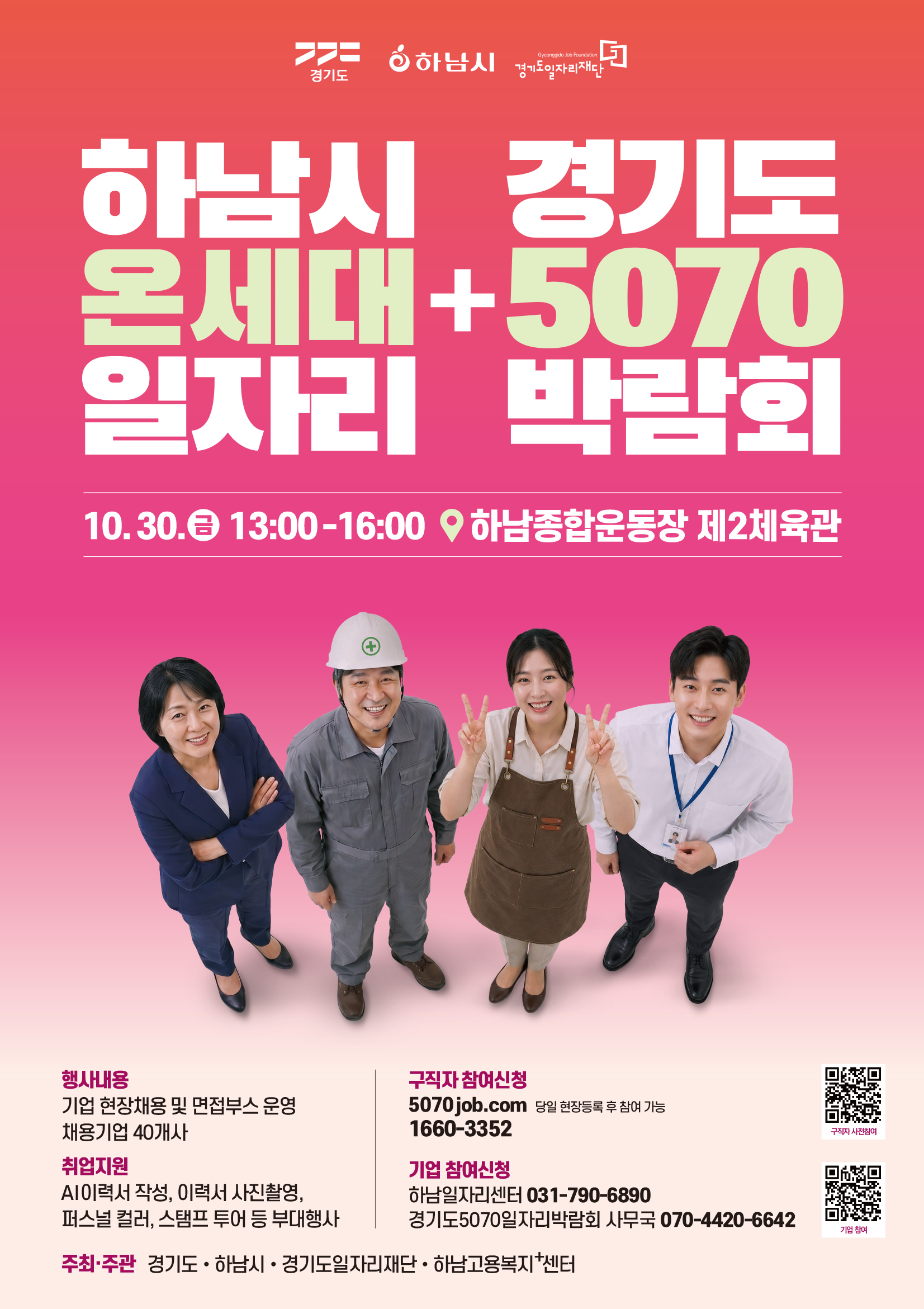 당신을 기다리는 하남의 맞춤형 일자리하남시     경기도 온세대  +  5070 일자리     박람회  10. 30. (금) 13:00~16:00 하남종합운동장 제2체육관 행사내용  기업 현장 채용 및 면접 부스 운영 채용기업 40개사 취업지원  AI이력서작성, 이력서사진촬영,  퍼스널컬러, 스탬프 투어등 부대행사 구직자 참여신청  5070job.com 당일 현장등록 후 참여 가능 1660-3352 기업참여신청 하남시일자리센터 031-790-6890 경기도 5070 일자리박람회 사무국070-4420-6642