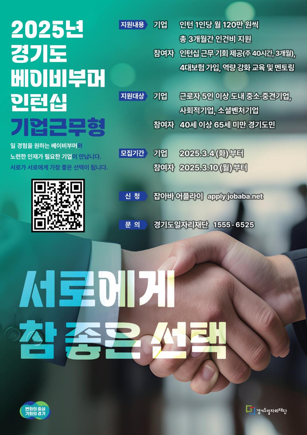 2025년 경기도 베이비부머 인턴십 기업근무형 노련한 인재가 필요한 기업이 만납니다. 서로가 서로에게 가장 좋은 선택이 됩니다. 지원내용 기업 인턴 1인당 월 120만 원씩 총 3개월간 인건비 지원 참여자 인턴십 근무 기회 제공(주40시간, 3개월), 4대보험 가입, 역량강화 교육 및 멘토링 지원대상 기업 근로자 5인 이상 도내 중소·중견기업, 사회적기업, 소셜벤처기업 참여자 40세 이상 65세 미만 경기도민 일 경험을 원하는 베이비부머와 모집기간 기업 2025.3.4 (화)부터 참여자 2025.3.10(월)부터 신청 잡아바 어플라이 apply.jobaba.net 문의 경기도일자리재단 1555-6525 서로에게 참 좋은 선택 변화의 중심 기회의 경기