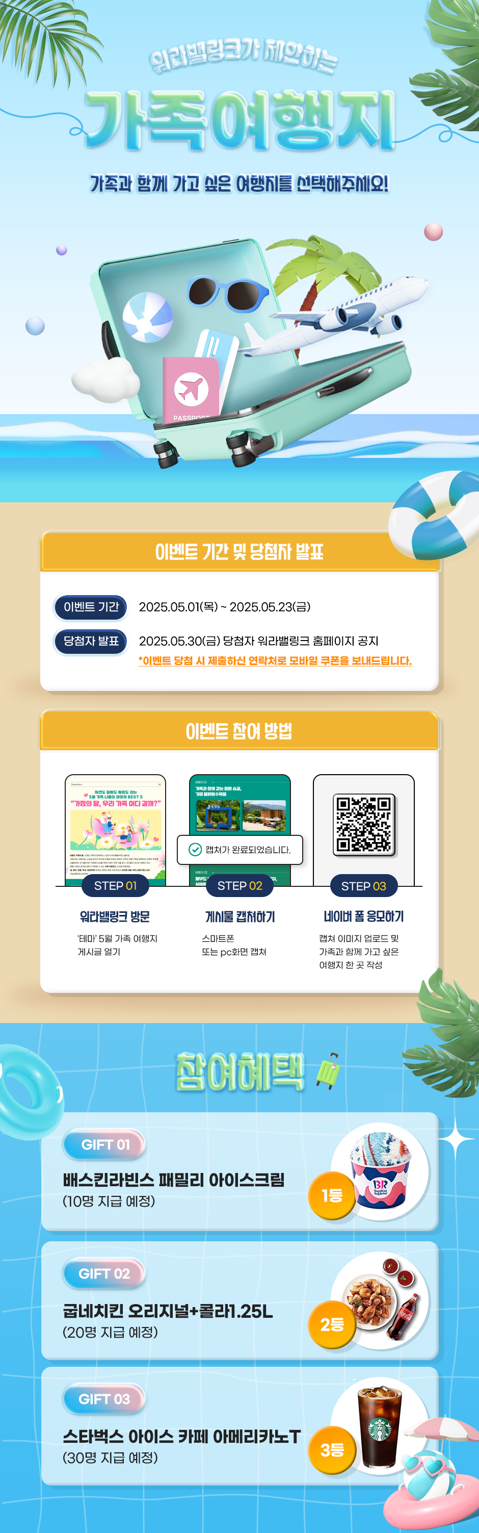 워라밸링크가 제안하는 가족여행지 가족과 함께 가고 싶은 여행지를 선택해주세요! 이벤트 기간 및 당첨자 발표 이벤트 기간 2025.05.01(목)~ 2025.05.23(금) 당첨자 발표 2025.05.30(금) 당첨자 워라밸링크 홈페이지 공지 *이벤트 당첨 시 제출하신 연락처로 모바일 쿠폰을 보내드립니다. 이벤트 참여 방법 여행 02 STEP 01 워라밸링크 방문 '테마' 5월 가족 여행지 게시글 열기 STEP 02 게시물캡쳐하기 스마트폰 또는 pc화면 캡쳐 STEP 03 네이버폼 응모하기 캡쳐 이미지 업로드 및 가족과 함께 가고 싶은 여행지 한 곳 작성 참여혜택★ GIFT 01 배스킨라빈스 패밀리 아이스크림 (10명 지급 예정) GIFT 02 굽네치킨 오리지널+콜라1.25L (20명 지급 예정) GIFT 03 스타벅스 아이스 카페 아메리카노T (30명 지급 예정)