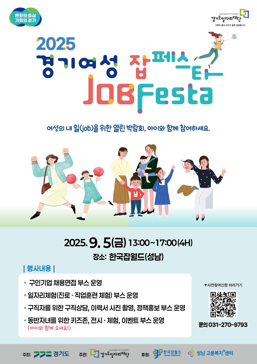 2025 경기여성 잡페스타 (JOB Festa) 여성의 내 일(job)을 위한 열린 박람회, 아이와 함께 참여하세요.  일시: 2025년 9월 5일(금) 13:00~17:00 (4시간)  장소: 한국잡월드 (성남)  행사내용  구인기업 채용면접 부스 운영  일자리체험(진로·직업훈련 체험) 부스 운영  구직자를 위한 구직상담, 이력서 사진 촬영, 정책홍보 부스 운영  동반자녀를 위한 키즈존, 전시·체험, 이벤트 부스 운영  사전신청  포스터 내 QR코드를 통해 사전 참여 신청 가능  문의  031-270-9793  주최: 경기도  주관: 경기도일자리재단  후원: 한국잡월드, 성남 고용복지플러스센터