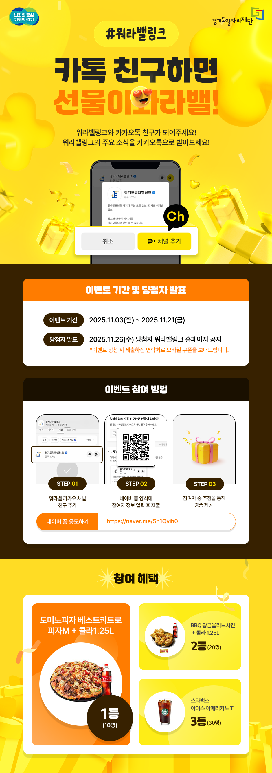 #워라밸링크  카톡 친구하면 선물이 와라밸!  워라밸링크와 카카오톡 친구가 되어주세요! 워라밸링크의 주요 소식을 카카오톡으로 받아보세요!  이벤트 기간 및 당첨자 발표  이벤트 기간: 2025년 11월 3일(월) ~ 2025년 11월 21일(금)  당첨자 발표: 2025년 11월 26일(수) 당첨자 워라밸링크 홈페이지 공지  (※당첨자는 공지 사항에 안내된 대로 휴대폰 번호 입력 후 모바일 쿠폰을 받게 됩니다.)  이벤트 참여 방법  STEP 01: 워라밸링크 카카오채널 친구 추가  STEP 02: 네이버 폼 링크에 참여자 정보 입력 후 제출  (네이버 폼 링크: https://naver.me/5h1QvqhD)  STEP 03: 참여자 중 추첨을 통해 경품 제공  참여 혜택  1등 (10명): 도미노피자 베스트콰트로 피자M + 콜라 1.25L  2등 (20명): BBQ 황금올리브치킨 + 콜라 1.25L  3등 (30명): 스타벅스 아이스 카페아메리카노 T