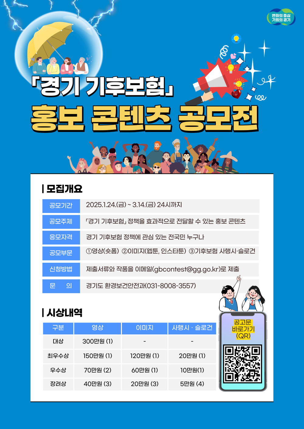 경기 기후보험 홍보 콘텐츠 공모전 모집개요 공모기간: 2025년 1월 24일 금요일부터 3월 14일 금요일 24시까지 공모주제: 경기 기후보험 정책을 효과적으로 전달할 수 있는 홍보 콘텐츠 응모자격: 경기 기후보험 정책에 관심 있는 전국민 누구나 공모부문: 영상(숏폼), 이미지(웹툰, 인스타툰), 기후보험 시행 시 슬로건 신청방법: 제출서류와 작품을 이메일 gbcontest@gg.go.kr 로 제출 문의: 경기도 환경보전과전과 031-8008-3557 시상내역 대상: 영상 300만원 1명 최우수상: 영상 150만원 1명, 이미지 120만원 1명, 시행 시 슬로건 20만원 1명 우수상: 영상 70만원 2명, 이미지 60만원 1명, 시행 시 슬로건 10만원 1명 장려상: 영상 40만원 3명, 이미지 20만원 3명, 시행 시 슬로건 5만원 4명 공고문 바로가기는 QR코드를 통해 확인 가능