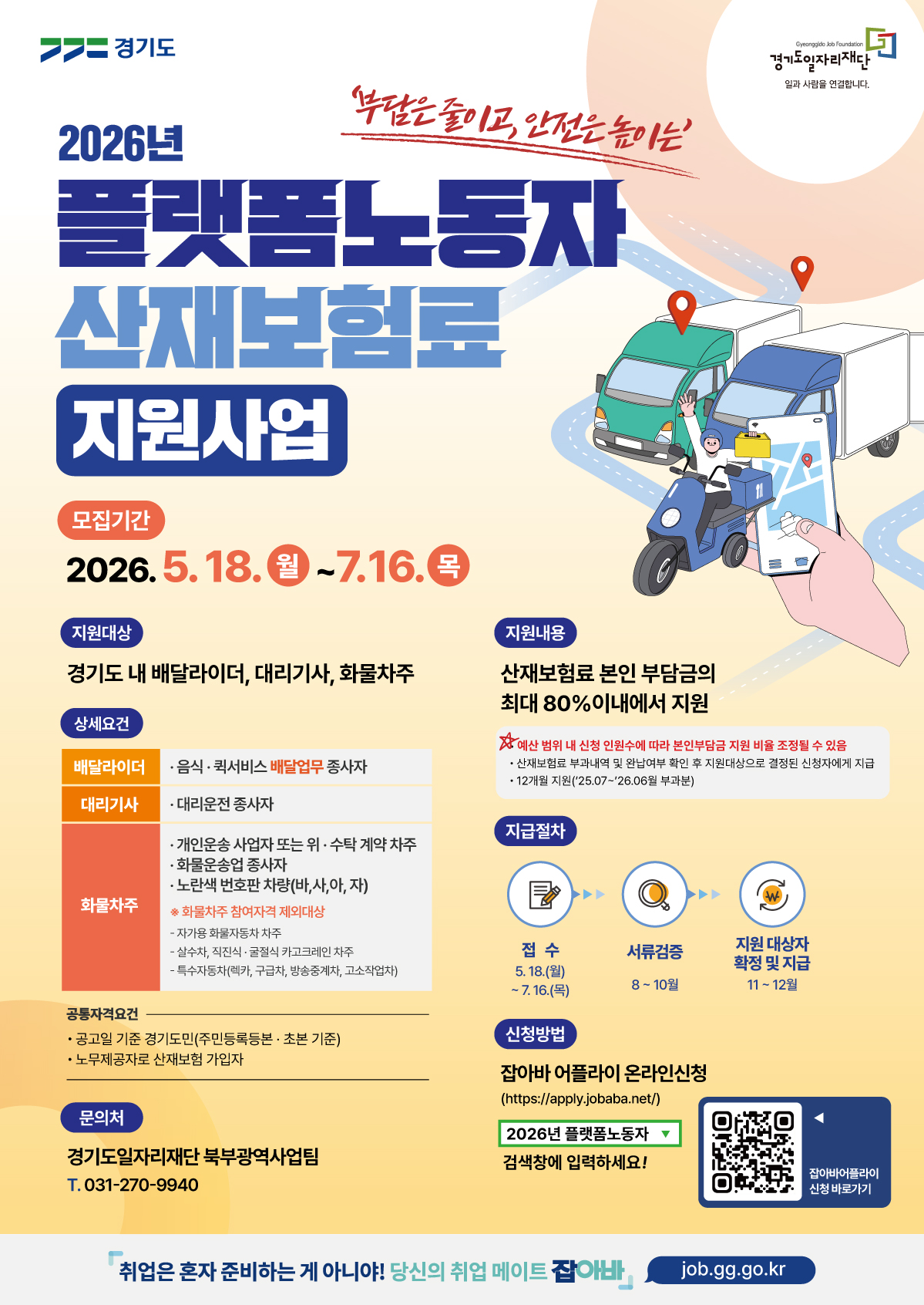 올려주신 포스터 이미지의 텍스트를 추출해 드립니다.  2026년 플랫폼노동자 산재보험료 지원사업 부담은 줄이고, 안전은 높이는  모집기간: 2026. 5. 18.(월) ~ 7. 16.(목)  지원대상 경기도 내 배달라이더, 대리기사, 화물차주  상세요건  배달라이더: 음식·퀵서비스 배달업무 종사자  대리기사: 대리운전 종사자  화물차주:  개인운송 사업자 또는 위·수탁 계약 차주  화물운송업 종사자  노란색 번호판 차량(바, 사, 아, 자)  ※ 화물차주 참여자격 제외대상: 자가용 화물자동차 차주, 살수차·직진식·굴절식 카고크레인 차주, 특수자동차(렉카, 구급차, 방송중계차, 고소작업차)  공통자격요건  공고일 기준 경기도민(주민등록등본·초본 기준)  노무제공자로 산재보험 가입자  지원내용 산재보험료 본인 부담금의 최대 80%이내에서 지원  ※ 예산 범위 내 신청 인원수에 따라 본인부담금 지원 비율 조정될 수 있음  산재보험료 부과내역 및 완납여부 확인 후 지원대상으로 결정된 신청자에게 지급  12개월 지원('25.07~'26.06월 부과분)  지급절차 접수: 5. 18.(월) ~ 7. 16.(목)  서류검증: 8 ~ 10월  지원 대상자 확정 및 지급: 11 ~ 12월  신청방법 잡아바 어플라이 온라인신청 (https://apply.jobaba.net/)  2026년 플랫폼노동자 검색창에 입력하세요!  문의처 경기도일자리재단 북부광역사업팀 | T. 031-270-9940  취업은 혼자 준비하는 게 아니야! 당신의 취업 메이트 잡아바 | job.gg.go.kr