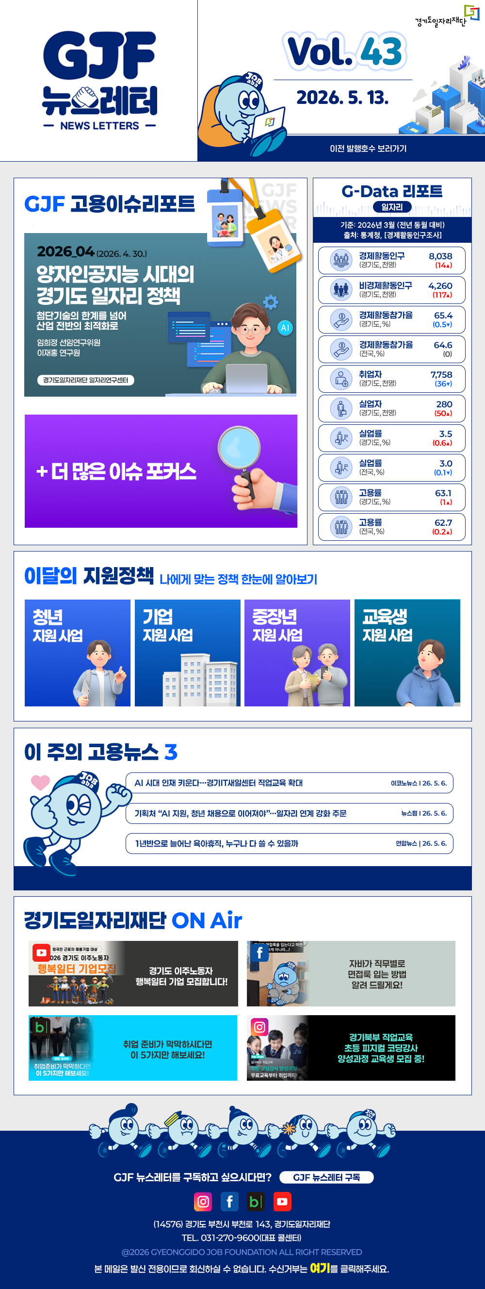 VOL.43
  2026. 5. 13.
  GJF 뉴스레터
  이전 발행호수 보러가기
  
  GJF 고용이슈리포트
  2026_04 (2026. 4. 30.)
  양자인공지능 시대의 경기도 일자리 정책
  첨단기술의 한계를 넘어 산업 전반의 최적화로
  임희정 선임연구위원
  이재홍 연구원
  
  G-Data 리포트
  일자리
  기준: 2026년 3월 (전년 동월 대비)
  출처: 통계청,「경제활동인구조사」
  
  경제활동인구 (경기도, 천명) 8,038 (14▲)
  비경제활동인구 (경기도, 천명) 4,260 (117▲)
  경제활동참가율 (경기도, %) 65.4 (0.5▲)
  경제활동참가율 (전국, %) 64.6 (0)
  취업자 (경기도, 천명) 7,758 (36▲)
  실업자 (경기도, 천명) 280 (50▲)
  실업률 (경기도, %) 3.5 (0.6▲)
  실업률 (전국, %) 3.0 (0.1▼)
  고용률 (경기도, %) 63.1 (1▲)
  고용률 (전국, %) 62.7 (0.2▲)
  
  이달의 지원정책 
  나에게 맞는 정책 한눈에 알아보기
  청년 지원사업 「2026년 청년 엔지니어 육성 사업」 지역 청년 채용 연계형 인턴십 참여자 모집
  기업 지원사업 2026년 경기도 주 4.5일제 시범사업 참여기업 근태관리 프로그램 지원 신청 (1차)
  중장년 지원사업 2026년 경기 시니어 프로페셔널 사업 참여자 모집
  교육생 지원사업 2026년 경기도기술학교 「자동차정비기능사」 과정 무료 기술 교육생 모집
  
  이 주의 고용뉴스 3
  AI 시대 인재 키운다…경기IT새일센터 직업교육 확대
  이코노뉴스 26. 5. 6.
  기획처 "AI 지원, 청년 채용으로 이어져야"…일자리 연계 강화 주문
  뉴스원 26. 5. 6.
  1년반으로 늘어난 육아휴직, 누구나 다 쓸 수 있을까
  연합뉴스 26. 5. 6.
  
  경기도일자리재단 ON Air
  유튜브 경기도 이주노동자 행복일터 기업 모집합니다!
  페이스북 자바가 직무별로 면접록 읽는 방법 알려 드릴게요!
  블로그 취업 준비가 막막하시다면 이 5가지만 해보세요!
  인스타그램 경기북부 직업교육 초등 피자빌 코딩강사 양성과정 교육생 모집 중!
  
  GJF 뉴스레터를 구독하고 싶으시다면? GJF 뉴스레터 구독
  (14576) 경기도 부천시 부천로 143, 경기도일자리재단
  TEL. 031-270-9600(대표 콜센터)
  © 2026 GYEONGGIDO JOB FOUNDATION ALL RIGHT RESERVED
  본 메일은 발신 전용이므로 회신하실 수 없습니다. 수신거부는 여기를 클릭해주세요.
  
  