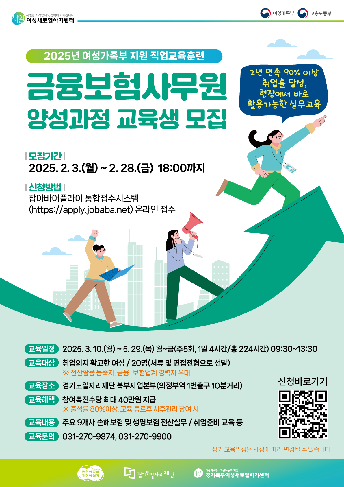 새일을 시작합니다. 경력이 이어집니다. 여성새로일하기센터 여성가족부 고용노동부 2025년 여성가족부 지원 직업교육훈련 금융보험사무원 양성과정 교육생 모집 2년 연속 90% 이상 취업률 달성, 현장에서 바로 활용가능한 실무교육 모집기간 2025.2.3.(월) ~ 2. 28.(금) 18:00까지 |신청방법 | 잡아바어플라이 통합접수시스템 (https://apply.jobaba.net) 온라인 접수 교육일정 2025. 3. 10.(월) ~ 5. 29.(목) 월~금(주5회, 1일 4시간/총 224시간) 09:30~13:30 교육대상 취업의지 확고한 여성/ 20명(서류 및 면접전형으로 선발) ※ 전산활용 능숙자, 금융·보험업계 경력자 우대 교육장소 경기도일자리재단 북부사업본부(의정부역 1번출구 10분거리) 교육혜택 참여촉진수당 최대 40만원 지급 ※ 출석률 80%이상, 교육 종료후 사후관리 참여시 교육내용 주요 9개사 손해보험 및 생명보험 전산실무/취업준비교육 등 교육문의 031-270-9874, 031-270-9900 상기 교육일정은 사정에 따라 변경될 수 있습니다. 변화의 중심 기회의 경기 던 경기도일자리재단 여성가족부·고용노동부 지정 신은 경기북부여성새로일하기센터