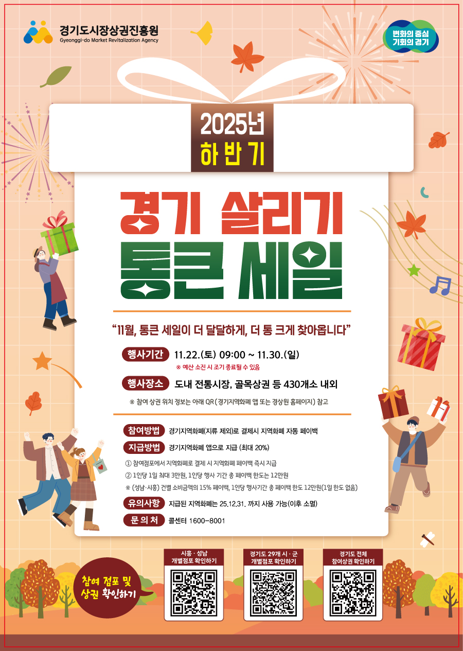 2025년 하반기 경기 살리기 통큰 세일  "11월, 통큰 세일이 더 달달하게, 더 통 크게 찾아옵니다!"  행사기간: 2025년 11월 22일(토) 09:00 ~ 11월 30일(일)  ※ 매장 소진 시 조기 종료될 수 있습니다.  행사장소: 경기도 내 전통시장, 골목상권 등 430개소 내외  ※ 참여 상권 위치는 아래 QR코드를 통해 확인하세요.  참여방법: 경기지역화폐(지류 제외)로 결제 시 지역화폐로 자동 페이백  지급방법: 경기지역화폐 앱으로 최대 20% 지급  ① 참여점포에서 지역화폐로 결제 시 즉시 페이백 지급  ② 1인당 1회 최대 3만원, 행사 기간 중 총 페이백 한도 12만원  ※ (채움 사연) 건당 소비금액의 15% 페이백, 1인당 행사기간 중 12만원 한도  유의사항: 지급된 지역화폐는 2025년 12월 31일까지 사용 가능하며, 이후 소멸됩니다.  문의처: 콜센터 1600-8001  참여 점포 및 상권 확인하기 (QR코드 안내)  시흥·성남 개별점포 확인하기  경기도 29개 시·군 개별점포 확인하기  경기도 전체 참여상권 확인하기  주관: 경기도시장상권진흥원