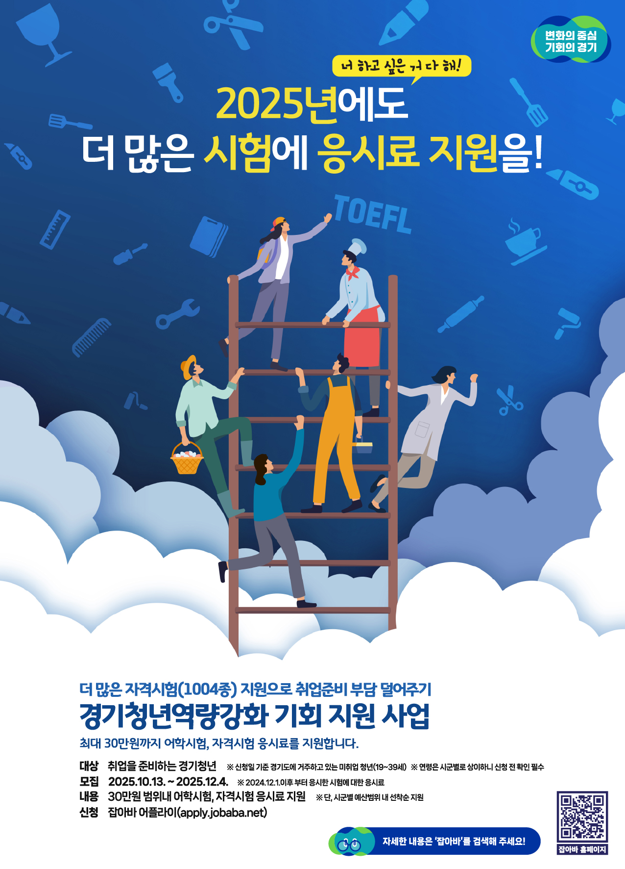 2025년 경기청년 역량강화 기회 지원 사업  "2025년에도 더 많은 시험에 응시료 지원을!" 더 많은 자격시험(1004종) 지원으로 취업준비 부담을 덜어드립니다.  지원 내용: 어학시험 및 국가기술자격시험 응시료 지원 (1인당 최대 30만원)  지원 대상: 신청일 기준 경기도에 거주하는 미취업 청년 (만 19세~39세)  모집 기간: 2025년 10월 13일 ~ 2025년 12월 4일  (2024년 12월 1일 이후 응시한 시험부터 소급 적용)  신청 방법: 잡아바 어플라이(apply.jobaba.net) 온라인 신청 또는 포스터 내 QR코드 스캔  유의사항  면접 여부는 시·군별로 상이하니 신청 전 확인이 필요합니다.  지원은 시·군별 예산 범위 내에서 선착순으로 이루어집니다.  자세한 내용은 '잡아바'를 검색해 확인하세요.
