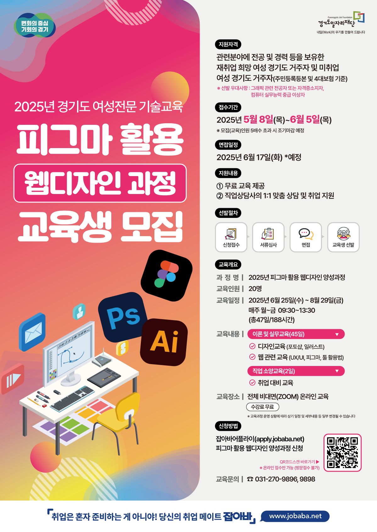 변화의 중심 기회의 경기 Gyeonggido Job Foundation 경기도일자리재단 내일(Work)의 무기를 만들어 드립니다 2025년 경기도 여성전문기술교육 피그마 활용 웹디자인 과정 교육생 모집 지원자격 관련분야에 전공 및 경력 등을 보유한 재취업 희망 여성 경기도 거주자 및 미취업 여성 경기도 거주자(주민등록등본 및 4대보험 기준) ※ 선발 우대사항 : 그래픽 관련 전공자 또는 자격증소지자, 컴퓨터 실무능력 중급 이상자 접수기간 2025년 5월 8일(목)~6월5일(목) *모집(교육)인원 5배수 초과 시 조기마감 예정 면접일정 2025년 6월 17일(화) *예정 지원내용 1 무료교육 제공 2 직업상담사의 1:1 맞춤 상담 및 취업지원 선발절차 신청접수 서류심사 면접 교육생 선발 교육개요 과정명 | 2025년 피그마 활용 웹디자인 양성과정 교육인원 | 20명 교육일정| 2025년 6월 25일(수)~8월29일(금) 매주 월~금 09:30~13:30 (총47일/188시간) 교육내용 | 이론 및 실무교육(45일) ○ 디자인교육 (포토샵,일러스트) ○ 웹 관련 교육 (UX/UI, 피그마, 툴 활용법) 직업 소양교육(2일) ○ 취업대비 교육 교육장소 | 전체 비대면(ZOOM) 온라인 교육 신청방법 수강료 무료 ※ 교육과정 운영 상황에 따라 상기 일정 및 세부내용 등 일부 변경될 수 있습니다 잡아바어플라이(apply.jobaba.net) 피그마활용웹디자인 양성과정 신청 QR코드스캔 바로가기▶ ※온라인 접수만 가능(방문접수 불가) 교육문의 031-270-9896, 9898 『취업은 혼자 준비하는 게 아니야! 당신의 취업 메이트 잡아바, www.jobaba.net