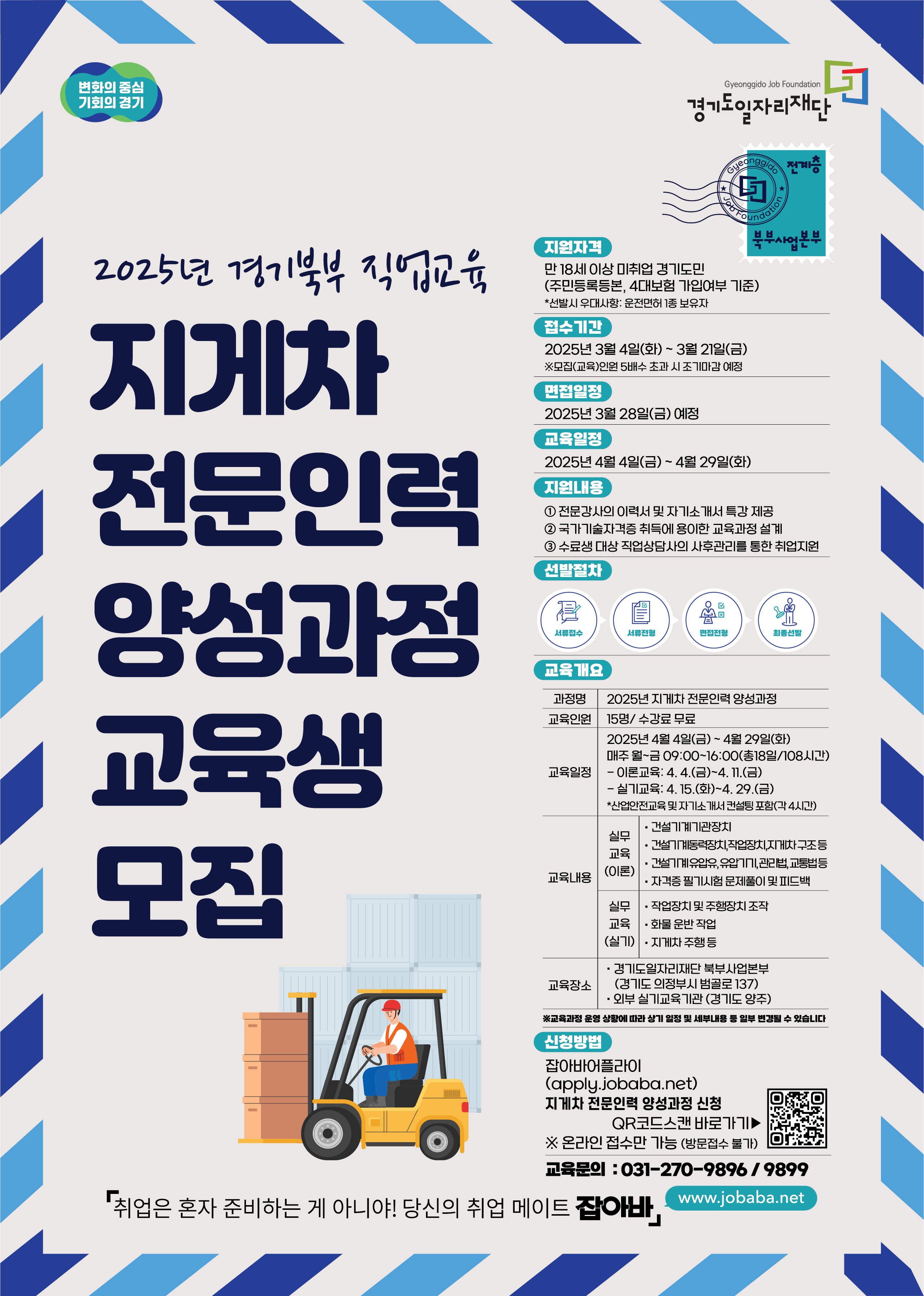 변화의 중심 기회의 경기 경기도일자리재단 2025년 경기북부 직업교육 지게차 전문인력 양성과정 교육생 모집 지원자격 만 18세 이상 미취업 경기도민 (주민등록등본, 4대보험 가입여부 기준) *선발시 우대사항: 운전면허 1종 보유자 접수기간 2025년 3월 4일(화) ~ 3월 21일(금) ※모집(교육)인원 5배수 초과시 조기마감 예정 면접일정 2025년 3월 28일(금) 예정 교육일정 2025년 4월 4일(금) ~ 4월 29일(화) 지원내용 1 전문강사의 이력서 및 자기소개서 특강 제공 2 국가기술자격증 취득에 용이한 교육과정 설계 3 수료생 대상 직업상담사의 사후관리를 통한 취업지원 선발절차 서류접수 서류전형 면접전형 최종선발 교육개요 과정명 2025년 지게차 전문인력 양성과정 교육인원 15명/ 수강료 무료 교육일정 2025년 4월 4일(금) ~ 4월 29일(화) 매주 월~금 09:00~16:00(총18일/108시간) - 이론교육: 4. 4.(금)~4. 11.(금) - 실기교육: 4. 15.(화)~4. 29.(금) *산업안전교육 및 자기소개서 컨설팅포함(각 4시간) 교육내용 실무 교육 (이론) ・건설기계기관장치 •건설기계동력장치,작업장치,지게차구조등 건설기계 유압유,유압기기,관리법, 교통법등 •자격증 필기시험 문제풀이 및 피드백 실무교육(실기) •작업장치 및 주행장치 조작 교육 화물운반작업 (실기). 지게차 주행등 교육장소 • 경기도일자리재단 북부사업본부 (경기도 의정부시 범골로 137) • 외부 실기교육기관 (경기도 양주) ※교육과정 운영 상황에 따라 상기 일정 및 세부내용 등 일부 변경될 수 있습니다 신청방법 잡아바어플라이 (apply.jobaba.net) 지게차 전문인력 양성과정 신청 QR코드스캔 바로가기▶ ※ 온라인 접수만 가능 (방문접수 불가) 교육문의: 031-270-9896/9899 「취업은 혼자 준비하는 게 아니야! 당신의 취업 메이트 잡아바 www.jobaba.net