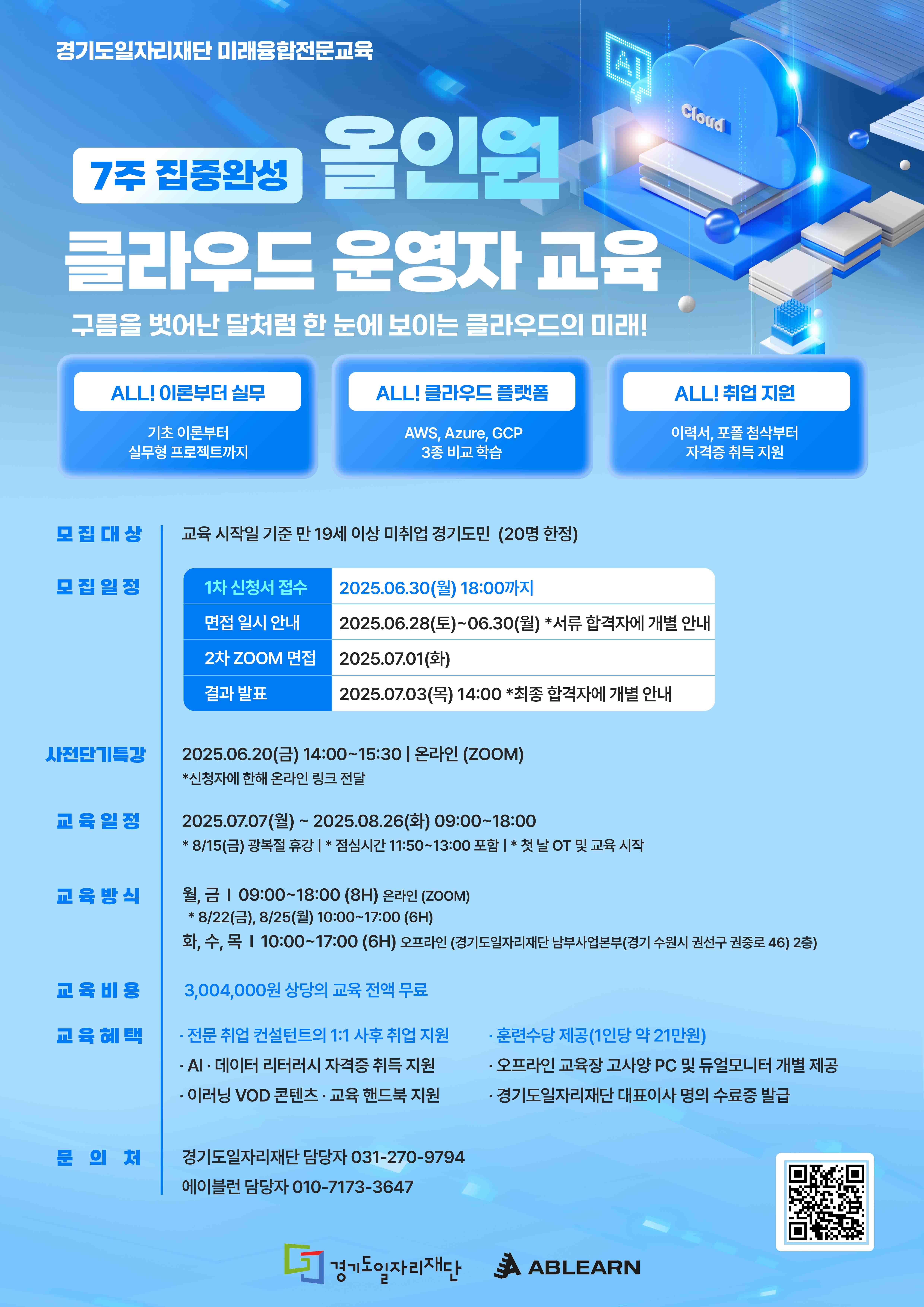 7주 집중완성 클라우드 운영자 교육 클라스를 뛰어넘어 날처럼 한 눈에 보이는 클라우드의 미래!  ALLI 이론부터 실무 기초 이론부터 실무형 프로젝트까지  ALLI 클라우드 플랫폼 AWS, Azure, GCP 3종 비교 학습  ALLI 취업 지원 이력서, 자소서 작성부터 자격증 취득 지원  모집 대상: 교육 시작일 기준 만 19세 이상 미취업 경기 도민 (20명 한정)  모집 일정 1차 신청서 접수: 2025.06.30.(월) 18:00까지 면접 일시 안내: 2025.06.28(토)~06.30(월) *서류 합격자에 개별 안내 2차 면접: 2025.07.01.(화) 결과 발표: 2025.07.03(목) 14:00 *최종 합격자에 개별 안내  사전OT 특강: 2025.06.20.(금) 14:00~15:30 | 온라인 (ZOOM) *신청자에 한해 온라인 링크 전달  교육 일정: 2025.07.07(월)~2025.08.26(화) 09:00~18:00 *8/15(금) 광복절 휴강 | *점심시간 11:50~13:00 포함 | *첫날 OT 및 교육 시작  교육 방식 월,금 | 09:00~18:00 (8H) 온라인 (ZOOM) *8/22(금), 8/25(월) 10:00~17:00 (6H) 화,수,목 | 10:00~17:00 (6H) 오프라인 (경기도일자리재단 남부사업본부 (경기 수원시 권선구 권선로 46) 2층)  교육 비용: 3,004,000원 상당의 교육 전액 무료  교육 혜택  전문 취업 컨설턴트의 1:1 사후 취업 지원 훈련수당 제공 (1인당 약 21만원) AI-데이터 리터러시 자격증 취득 지원 오프라인 교육장 고사양 PC 및 듀얼모니터 개별 제공 이레닝 VOD 콘텐츠 · 교육 핸드북 지원 경기도일자리재단 대표이사 명의의 수료증 발급 문의처 경기도일자리재단 담당자 031-270-9794 에이블런 담당자 010-7173-3647