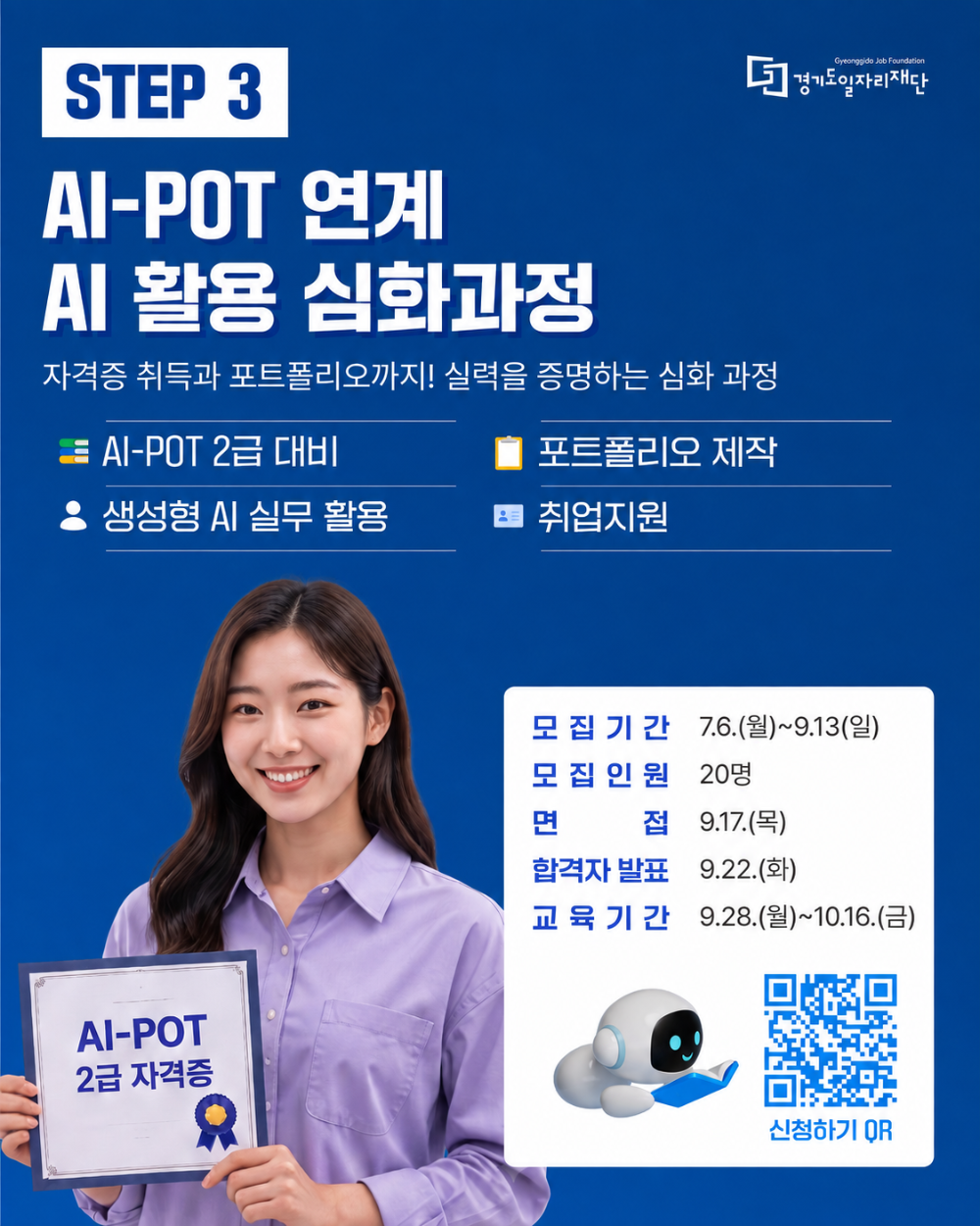 STEP 3. AI-POT 연계 AI 활용 심화과정. 자격증 취득과 포트폴리오까지! 실력을 증명하는 심화 과정. AI-POT 2급 대비, 생성형 AI 실무 활용, 포트폴리오 제작, 취업지원.  모집기간: 7.6.(월)~9.13.(일), 모집인원: 20명, 면접: 9.17.(목), 합격자 발표: 9.22.(화), 교육기간: 9.28.(월)~10.16.(금). 신청하기 QR(https://m.site.naver.com/2bIvR). 경기도일자리재단 Gyeonggido Job Foundation. AI-POT 2급 자격증