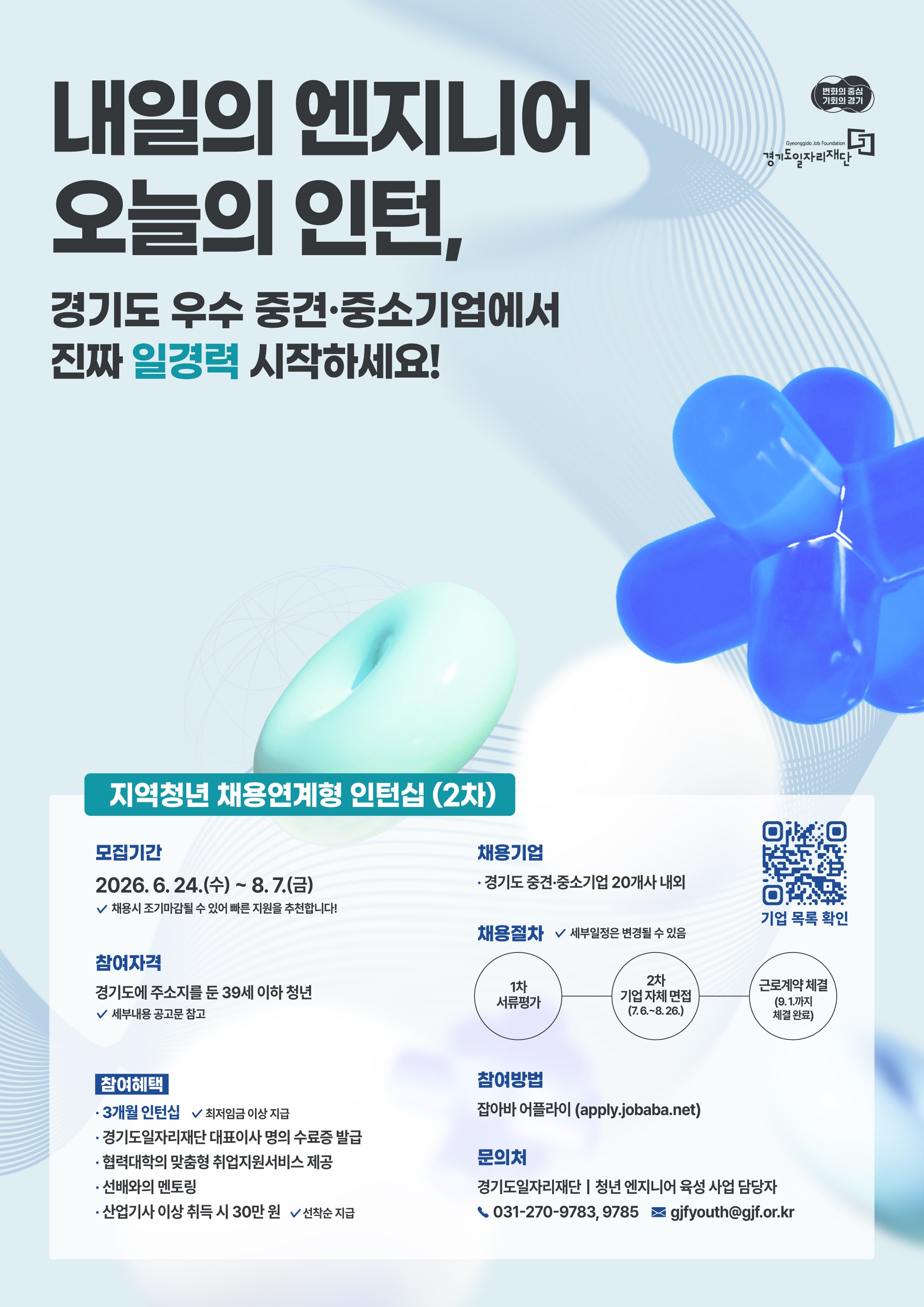 변화의 중심 기회의 경기경기도일자리재단내일의 엔지니어 오늘의 인턴,경기도 우수 중견·중소기업에서 진짜 일경력 시작하세요!지역청년 채용연계형 인턴십 (2차)모집기간24.(수) ~ 8. 7.(금)$\checkmark$ 채용시 조기마감될 수 있어 빠른 지원을 추천합니다!참여자격경기도에 주소지를 둔 39세 이하 청년$\checkmark$ 세부내용 공고문 참고참여혜택3개월 인턴십 ($\checkmark$ 최저임금 이상 지급)경기도일자리재단 대표이사 명의 수료증 발급협력대학의 맞춤형 취업지원서비스 제공선배와의 멘토링산업기사 이상 취득 시 30만 원 ($\checkmark$ 선착순 지급)채용기업경기도 중견·중소기업 20개사 내외채용절차 ($\checkmark$ 세부일정은 변경될 수 있음)1차 서류평가 $\rightarrow$ 2차 기업 자체 면접 (7.6.~8.26.) $\rightarrow$ 근로계약 체결 (9.1.까지 체결 완료)[QR코드] 기업 목록 확인참여방법잡아바 어플라이 (apply.jobaba.net)문의처경기도일자리재단 | 청년 엔지니어 육성 사업 담당자📞 031-270-9783, 9785✉ gjfyouth@gjf.or.kr