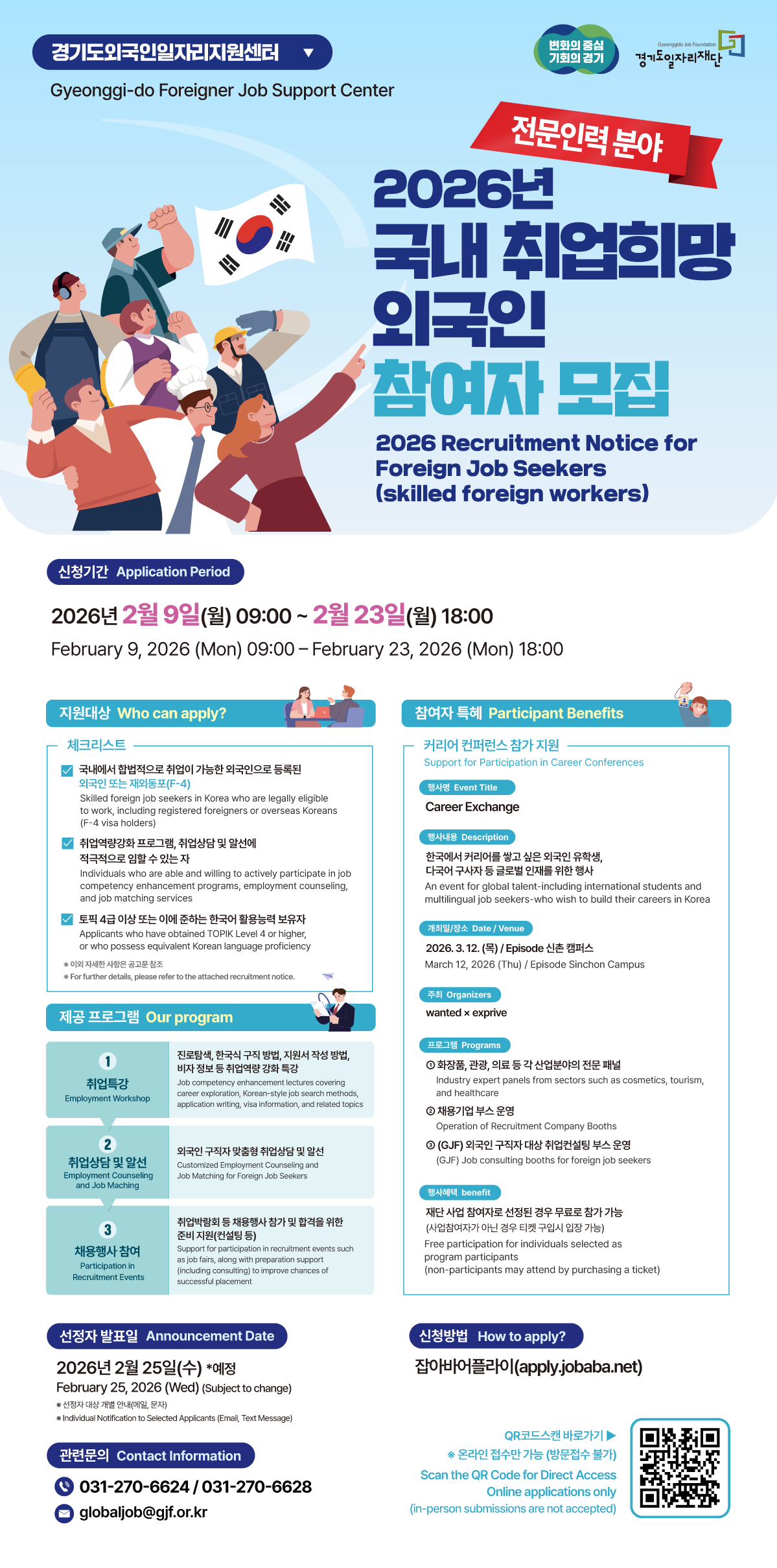 이미지에서 확인되는 모든 텍스트를 섹션별로 나누어 추출해 드립니다.  1. 메인 타이틀 경기도외국인일자리지원센터 (Gyeonggi-do Foreigner Job Support Center)  전문인력 분야  2026년 국내 취업희망 외국인 참여자 모집  2026 Recruitment Notice for Foreign Job Seekers (skilled foreign workers)  2. 신청 및 발표 일정 신청기간 (Application Period): 2026년 2월 9일(월) 09:00 ~ 2월 23일(월) 18:00  선정자 발표일 (Announcement Date): 2026년 2월 25일(수) 예정  선정자 대상 개별 안내(메일, 문자)  3. 지원대상 및 프로그램 지원대상 (Who can apply?) - 체크리스트 국내에서 합법적으로 취업이 가능한 외국인으로 등록된 외국인 또는 재외동포(F-4)  취업역량강화 프로그램, 취업상담 및 알선에 적극적으로 임할 수 있는 자  토픽 4급 이상 또는 이에 준하는 한국어 활용능력 보유자  제공 프로그램 (Our program) 취업특강: 진로탐색, 한국식 구직 방법, 지원서 작성 방법, 비자 정보 등 취업역량 강화 특강  취업상담 및 알선: 외국인 구직자 맞춤형 취업상담 및 알선  채용행사 참여: 취업박람회 등 채용행사 참가 및 합격을 위한 준비 지원(컨설팅 등)  4. 참여자 특혜 (Participant Benefits) 커리어 컨퍼런스 참가 지원 (Support for Participation in Career Conferences) 행사명: Career Exchange  행사내용: 한국에서 커리어를 쌓고 싶은 외국인 유학생, 다국어 구직자 등 글로벌 인재를 위한 행사  일시/장소: 2026. 3. 12. (목) / Episode 신촌 캠퍼스  주최: wanted x exprive  프로그램:  화장품, 관광, 의료 등 각 산업분야의 전문 패널  채용기업 부스 운영  (GJF) 외국인 구직자 대상 취업컨설팅 부스 운영  참여혜택: 재단 사업 참여자로 선정된 경우 무료로 참가 가능 (사업참여자가 아닌 경우 티켓 구입 시 입장 가능)  5. 신청방법 및 문의 신청방법 (How to apply?): 잡아바 어플라이 (apply.jobaba.net)  QR코드 스캔 바로가기 포함  온라인 접수만 가능 (방문접수 불가)  관련문의 (Contact Information):  전화: 031-270-6624 / 031-270-6628  이메일: globaljob@gjf.or.kr