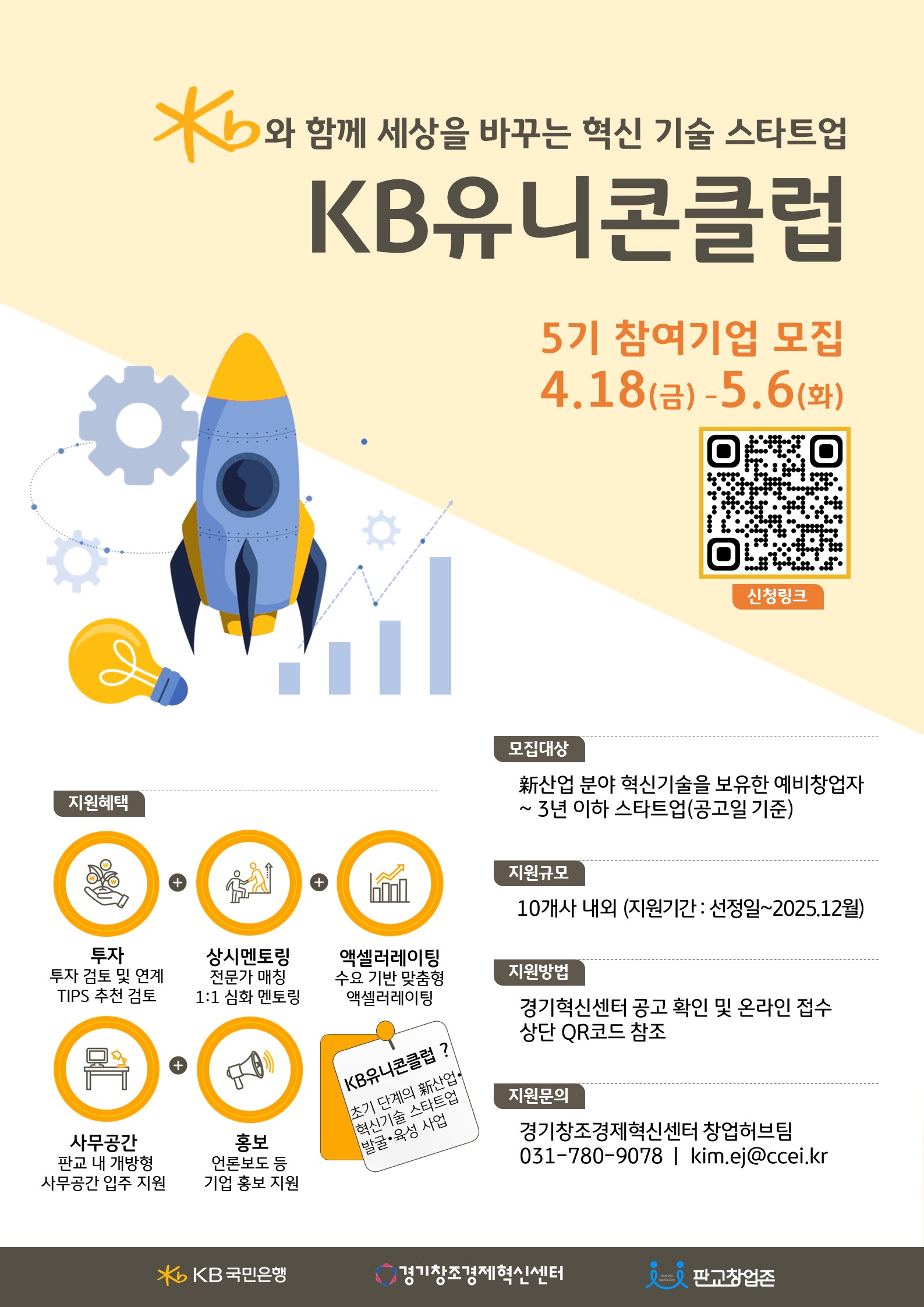 KB와 함께 세상을 바꾸는 혁신 기술 스타트업 KB 유니콘클럽 5기 참여기업 모집 4.18(금)-5.6(화) 지원혜택 투자 투자 검토 및 연계 상시멘토링 전문가 매칭 1:1 심화 멘토링 액셀러레이팅 수요 기반 맞춤형 액셀러레이팅 사무공간 판교 내 개방형 사무공간 입주 지원 홍보 언론보도 등 기업 홍보 지원 KB유니콘클럽? 초기 단계의 산업 혁신기술 스타트업 발굴·육성 사업 모집대상 산업 분야 혁신기술을 보유한 예비창업자 ~ 3년 이하 스타트업(공고일 기준) 지원규모 10개사 내외 (지원기간 : 선정일~2025.12월) 지원방법 경기혁신센터 공고 확인 및 온라인 접수 상단 QR코드 참조 지원문의 경기창조경제혁신센터 창업허브팀 031-780-9078 | kim.ej@ccei.kr KB국민은행 •경기창조경제혁신센터 88 판교창업존