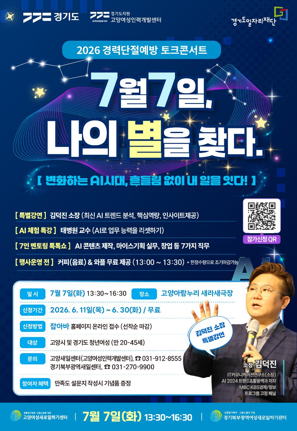 경기도 경기도지원 고양여성인력개발센터 경기도일자리재단 2026 경력단절예방 토크콘서트 7월 7일, 나의 별을 찾다. [ 변화하는 AI시대, 흔들림 없이 내 일을 잇다! ] [특별강연] 김덕진 소장 (최신 AI 트렌드 분석, 핵심역량, 인사이트 제공) [AI 체험 특강] 태병원 교수 (AI로 업무 능력을 리셋하기) [7인 멘토링 톡톡쇼] AI 콘텐츠 제작, 마이스기획 실무, 창업 등 7가지 직무 [행사운영 전] 커피(음료) & 와플 무료 제공 (13:00 ~ 13:30) 한정수량으로 조기마감가능 참가신청 QR 일시 7월 7일(화) 13:30~16:30 장소 고양아람누리 새라새극장 신청기간 2026. 6. 8(월) ~ 6. 30(화) / 무료 신청방법 잡아바 홈페이지 온라인 접수 (선착순 마감) 대상 고양시 및 경기도 청년여성 (만 20-45세) 문의 고양새일센터(고양여성인력개발센터), ☎ 031-912-8555 경기북부광역새일센터, ☎ 031-270-9900 참여자 혜택 만족도 설문지 작성시 기념품 증정 김덕진 소장 특별강연 소장 김덕진 IT커뮤니케이션연구소(소장) AI 2024 트렌드&활용백과 저자 MBC KBS경제/정보 프로그램 고정 패널 새일 여성가족부·고용노동부 지정 고양여성새로일하기센터 7월 7일(화) 13:30~16:30 새일 여성가족부·고용노동부 지정 경기북부광역여성새로일하기센터