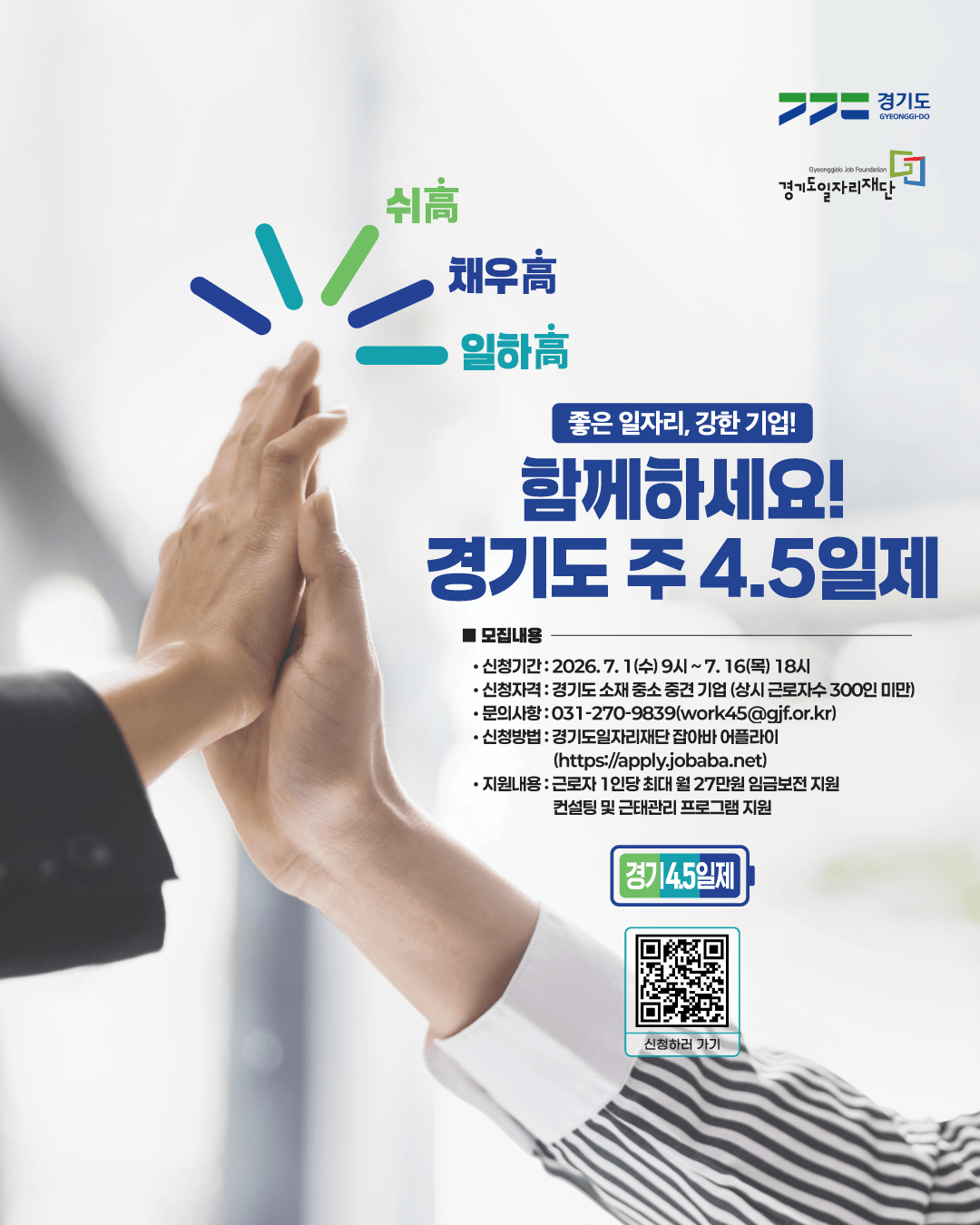 경기도 GYEONGGI-DO Gyeonggido Job Foundation 경기도일자리재단  쉬高 채우高 일하高  좋은 일자리, 강한 기업! 함께하세요! 경기도 주 4.5일제  ■ 모집내용  신청기간 : 2026. 7. 1(수) 9시 ~ 7. 16(목) 18시  신청자격 : 경기도 소재 중소 중견 기업 (상시 근로자수 300인 미만)  문의사항 : 031-270-9839 (work45@gjf.or.kr)  신청방법 : 경기도일자리재단 잡아바 어플라이 (https://apply.jobaba.net)  지원내용 : 근로자 1인당 최대 월 27만원 임금보전 지원, 컨설팅 및 근태관리 프로그램 지원  경기4.5일제 신청하러 가기