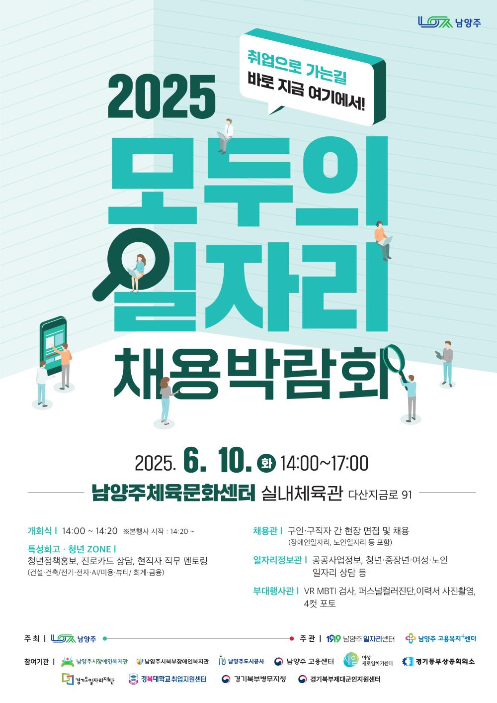 2025 취업으로 가는길 바로 지금 여기에서! 모두의 일자리 채용박람회 2025. 6. 10.화 14:00~17:00 남양주체육문화센터 실내체육관 다산지금로 91 개회식14:00~14:20 ※본행사 시작 : 14:20~ 특성화고·청년 ZONE I 청년정책홍보, 진로카드 상담, 현직자 직무 멘토링 (건설·건축/전기·전자·AI/미용·뷰티/회계·금융) 채용관 | 구인·구직자 간 현장 면접 및 채용 (장애인일자리, 노인일자리 등 포함) 일자리정보관 | 공공사업정보, 청년·중장년·여성·노인 일자리 상담 등 부대행사관I VR MBTI 검사, 퍼스널컬러진단,이력서 사진촬영, 4컷 포토 주최 | 남양주 주관 119 남양주일자리센터 남양주 고용복지+센터 참여기관 | 남양주시장애인복지관 '남양주시북부장애인복지관 j 남양주도시공사 남양주 고용센터 세일 여성 새로일하기센터 * 경기동부상공회의소 경기도일자리재단 KBU 경복대학교 취업지원센터 경기북부병무지청 경기북부제대군인지원센터