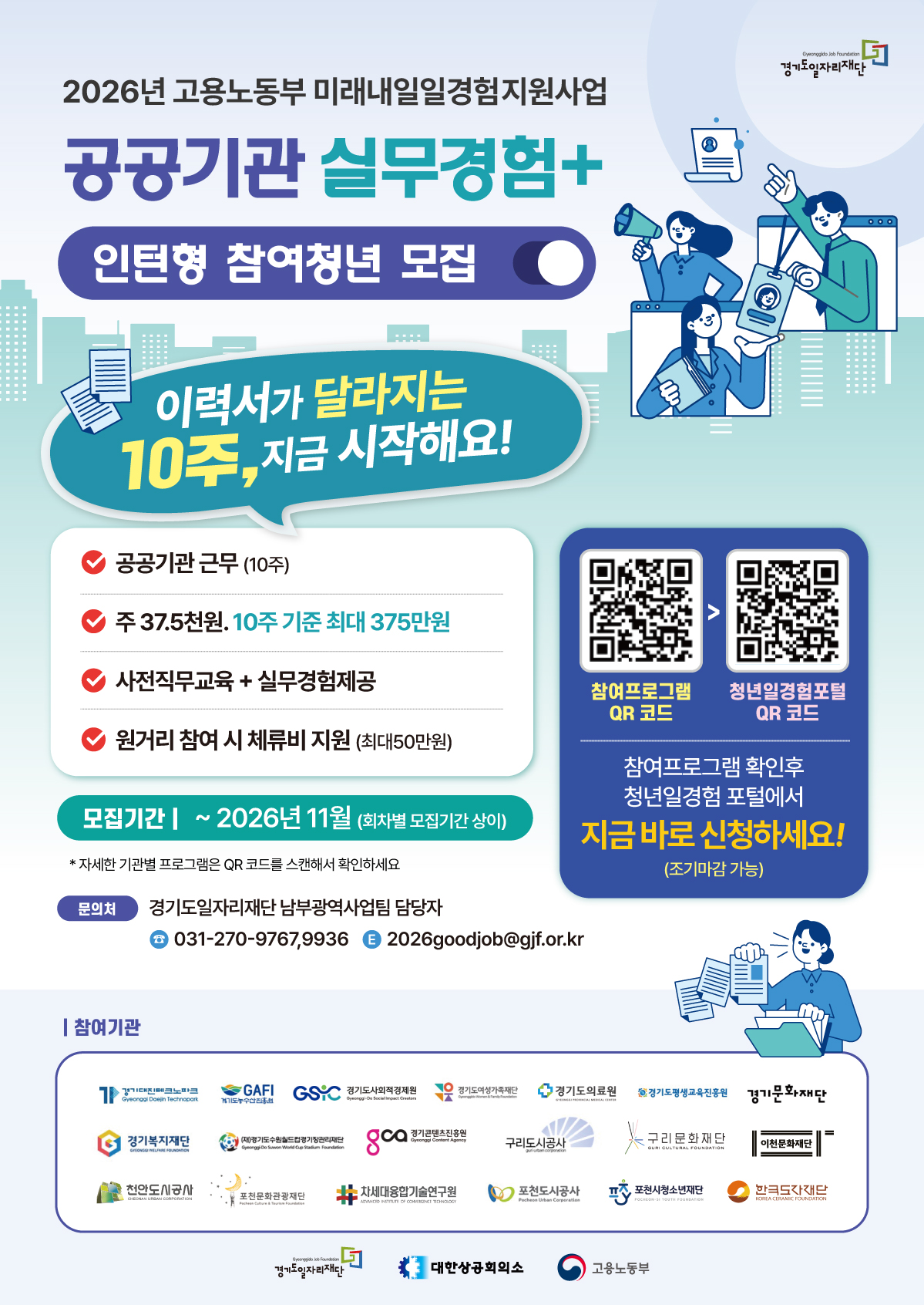 요청하신 파일 "경기도일자리재단 미래내일 일경험 포스터.jpg"에서 텍스트를 추출한 내용입니다. 보기 편하시도록 영역별로 나누어 정리해 드려요.  2026년 고용노동부 미래내일일경험지원사업 공공기관 실무경험+ 인턴형 참여청년 모집 이력서가 달라지는 10주, 지금 시작해요!  💡 주요 혜택 및 내용 공공기관 근무 (10주)  주 37.5만원, 10주 기준 최대 375만원  사전직무교육 + 실무경험 제공  원거리 참여 시 체류비 지원 (최대 50만원)  📅 모집 기간 ~ 2026년 11월 (회차별 모집기간 상이)  * 자세한 기관별 프로그램은 QR 코드를 스캔해서 확인하세요.  🙋‍♂️ 신청 방법 참여프로그램 QR 코드 > 청년일경험포털 QR 코드  참여프로그램 확인 후 청년일경험 포털에서 지금 바로 신청하세요! (조기마감 가능)  📞 문의처 경기도일자리재단 남부광역사업팀 담당자  ☎️ 031-270-9767, 9936  📧 2026goodjob@gjf.or.kr  🏢 참여기관 경기대진테크노파크 / 경기환경에너지진흥원 / 경기도사회적경제원 / 경기도여성가족재단 / 경기도의료원 / 경기도평생교육진흥원 / 경기문화재단  경기복지재단 / (재)경기도수원월드컵경기장관리재단 / 경기콘텐츠진흥원 / 구리도시공사 / 구리문화재단 / 이천문화재단  안산도시공사 / 포천문화관광재단 / 차세대융합기술연구원 / 포천도시공사 / 포천시청소년재단 / 한국도자재단  (하단 주최/주관 로고)  경기도일자리재단 / 대한상공회의소 / 고용노동부