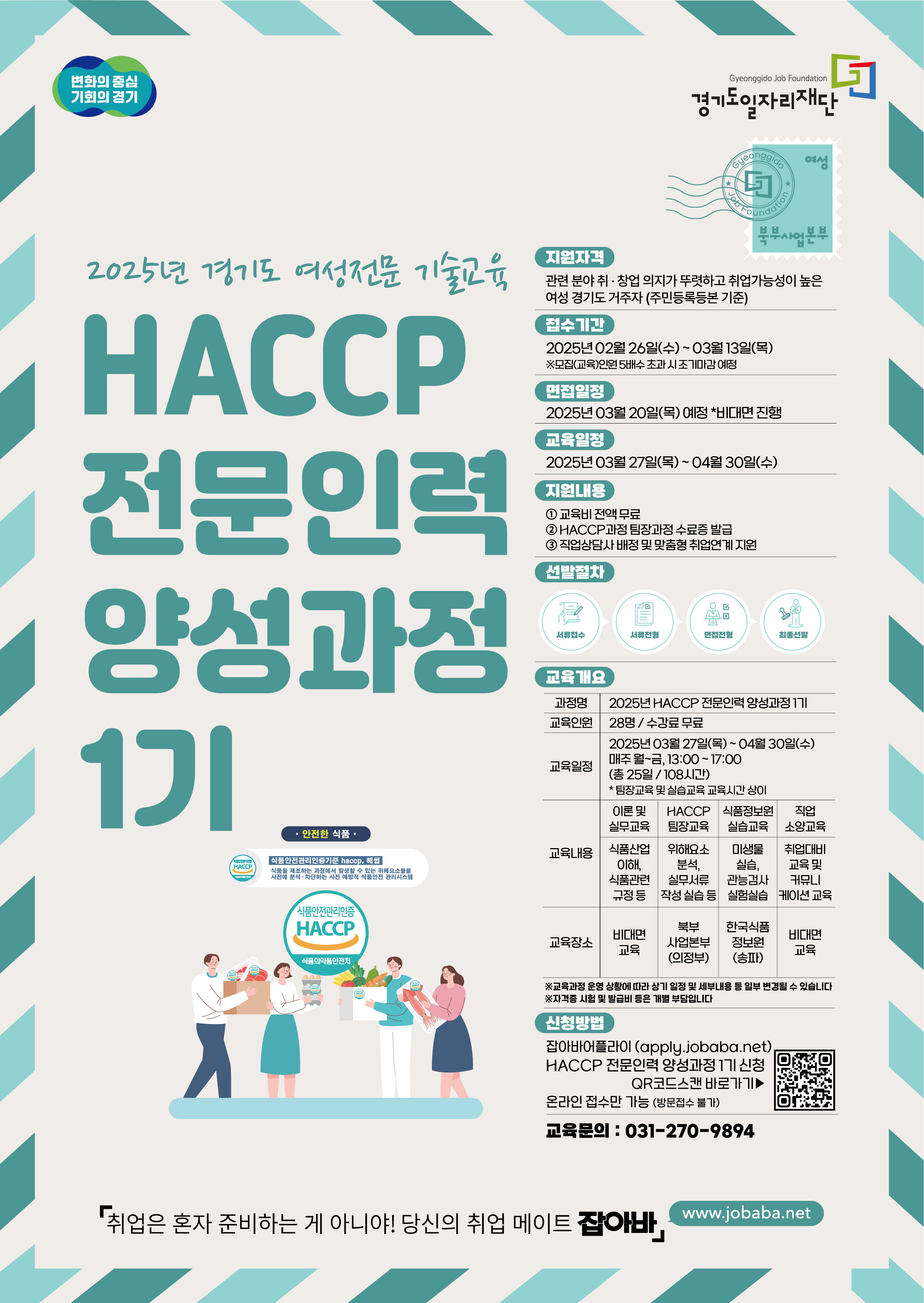 변화의 중심 기회의 경기 Gyeonggido Job Foundation 경기도일자리재단 Gyeonggido 2025년 경기도 여성전문 기술교육 HACCP 전문인력 양성과정 지원자격 관련 분야취·창업 의지가 뚜렷하고 취업가능성이 높은 여성 경기도 거주자 (주민등록등본 기준) 접수기간 2025년 02월 26일(수) 03월 13일(목) ※모집(교육)인원 5배수초과시 조기마감예정 면접일정 2025년 03월 20일(목) 예정 비대면 진행 교육일정 2025년 03월 27일(목) ~ 04월 30일(수) 지원내용 1 교육비전액무료 2 HACCP 과정 팀장과정 수료증 발급 3 직업상담사 배정 및 맞춤형 취업연계 지원 선발절차: 서류접수 서류전형 면접전형 최종선발 교육개요 과정명 2025 HACCP 전문인력 양성과정 교육인원 28명/수강료 무료 교육일정 2025년 03월 27일(목) ~ 04월 30일(수) 매주 월~금, 13:00~17:00 (총 25일 / 10시간) * 팀장교육 및 실습교육 교육시간상이 교육내용 이론 및 실무교육 - 식품산업이해, 식품관련 규정등 HACCP 팀장교육 - 위해요소 분석, 실무서류 작성 실습 등 식품정보원 실습교육 - 미생물 실습, 관능경사 실험실습 직업 소양교육 - 취업대비 교육 및 커뮤니케이션 교육 교육장소  비대면 교육 북부 사업본부 (의정부) 한국식품 정보원 ※교육과정 운영 상황에 따라 상기 일정 및 세부내용 등 일부 변경될 수 있습니다 ※자격증시험 및 발급비 등은 개별 부담입니다 신청방법 잡아바어플라이 (apply.jobaba.net) HACCP 전문인력 양성과정 1기 신청 QR코드스캔 바로가기▶ 온라인 접수만 가능 (방문접수 불가) 교육문의 : 031-270-9894 취업은 혼자 준비하는 게 아니야! 당신의 취업 메이트 잡아바, www.jobaba.net
