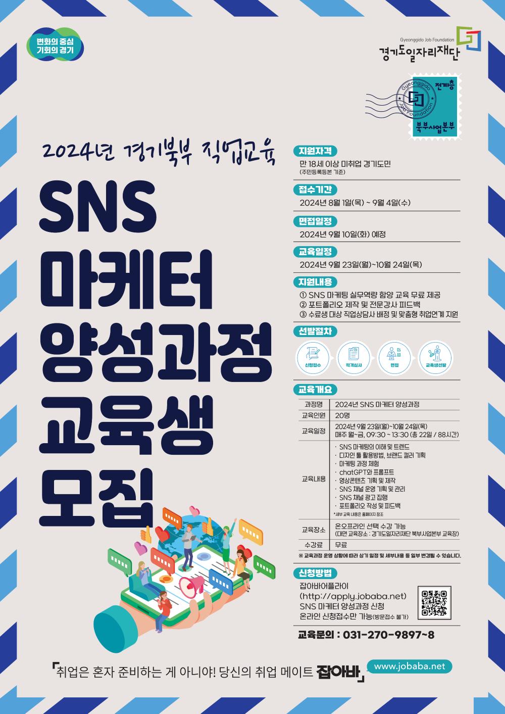 변화의 중심 기회의 경기  Gyeonggido Job Foundation 경기도일자리재단  Gyeonggido Job Foundation 전계층 북부사업본부  2024년 경기북부 직업교육 SNS 마케터 양성과정 교육생 모집  지원자격 만 18세 이상 미취업 경기도민 (주민등록등본 기준)  접수기간 2024년 8월 1일(목) ~ 9월 4일(수)  면접일정 2024년 9월 10일(화) 예정  교육일정 2024년 9월 23일(월)~10월 24일(목)  지원내용 1 SNS 마케팅 실무역량 함양 교육 무료 제공  2 포트폴리오 제작 및 전문강사 피드백  3 수료생 대상 직업상담사 배정 및 맞춤형 취업연계 지원  선발절차 신청접수 >  적격심사 > 면접 > 교육생선발  교육개요 과정명: 2024년 SNS 마케터 양성과정 교육인원: 20명 교육일정: 2024년 9월 23일(월)~10월 24일(목) 매주 월~금, 09:30 ~ 13:30 (총 22일 / 88시간) 교육내용: • SNS 마케팅의 이해 및 트렌드 • 디자인 ■ 활용방법, 브랜드 컬러 기획 · 마케팅 과점 체험  • chatGPT와 프롬프트  • 영상콘텐츠 기획 및 제작  • SNS 채널 운영 기획 및 관리  • SNS 채널 광고 집행  • 포트폴리오 작성 및 피드백  *세부 교육 내용은 홈페이지 참조 교육장소: 온오프라인 선택 수강 가능 (대면 교육장소 : 경기도일자리재단 북부사업본부 교육장)  수강료: 무료 ※ 교육과정 운영 상황에 따라 상기 일정 및 세부내용 등 일부 변경될 수 있습니다.  신청방법 잡아바어플라이 (http://apply.jobaba.net) SNS 마케터 양성과정 신청 온라인 신청접수만 가능(방문접수 불가) 교육문의 : 031-270-9897~8  『취업은 혼자 준비하는 게 아니야! 당신의 취업 메이트 잡아바」 www.jobaba.net