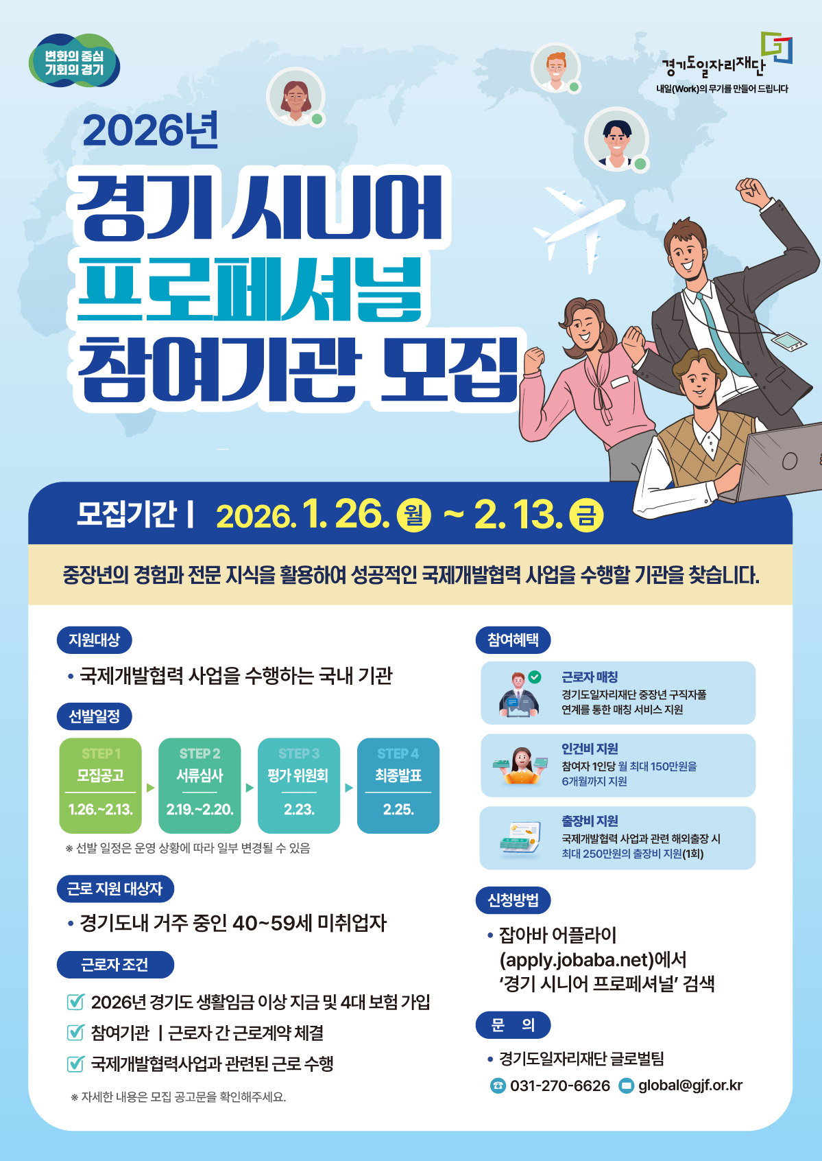 변화의 중심 기회의 경기 경기도일자리재단 내일(Work)의 무기를 만들어 드립니다  2026년 경기 시니어 프로페셔널 참여기관 모집  모집기간 | 2026. 1. 26. 월 ~ 2. 13. 금 중장년의 경험과 전문 지식을 활용하여 성공적인 국제개발협력 사업을 수행할 기관을 찾습니다.  지원대상 국제개발협력 사업을 수행하는 국내 기관  선발일정 STEP 1 모집공고 1.26.~2.13. STEP 2 서류심사 2.19.~2.20. STEP 3 평가 위원회 2.23. STEP 4 최종발표 2.25.  선발 일정은 운영 상황에 따라 일부 변경될 수 있음  근로 지원 대상자 경기도내 거주 중인 40~59세 미취업자  근로자 조건 2026년 경기도 생활임금 이상 지급 및 4대 보험 가입 참여기관 | 근로자 간 근로계약 체결 국제개발협력사업과 관련된 근로 수행  자세한 내용은 모집 공고문을 확인해주세요.  참여혜택 근로자 매칭: 경기도일자리재단 중장년 구직자풀 연계를 통한 매칭 서비스 지원 인건비 지원: 참여자 1인당 월 최대 150만원을 6개월까지 지원 출장비 지원: 국제개발협력 사업과 관련 해외출장 시 최대 250만원의 출장비 지원(1회)  신청방법 잡아바 어플라이(apply.jobaba.net)에서 '경기 시니어 프로페셔널' 검색  문의 경기도일자리재단 글로벌팀 전화 031-270-6626 이메일 global@gjf.or.kr