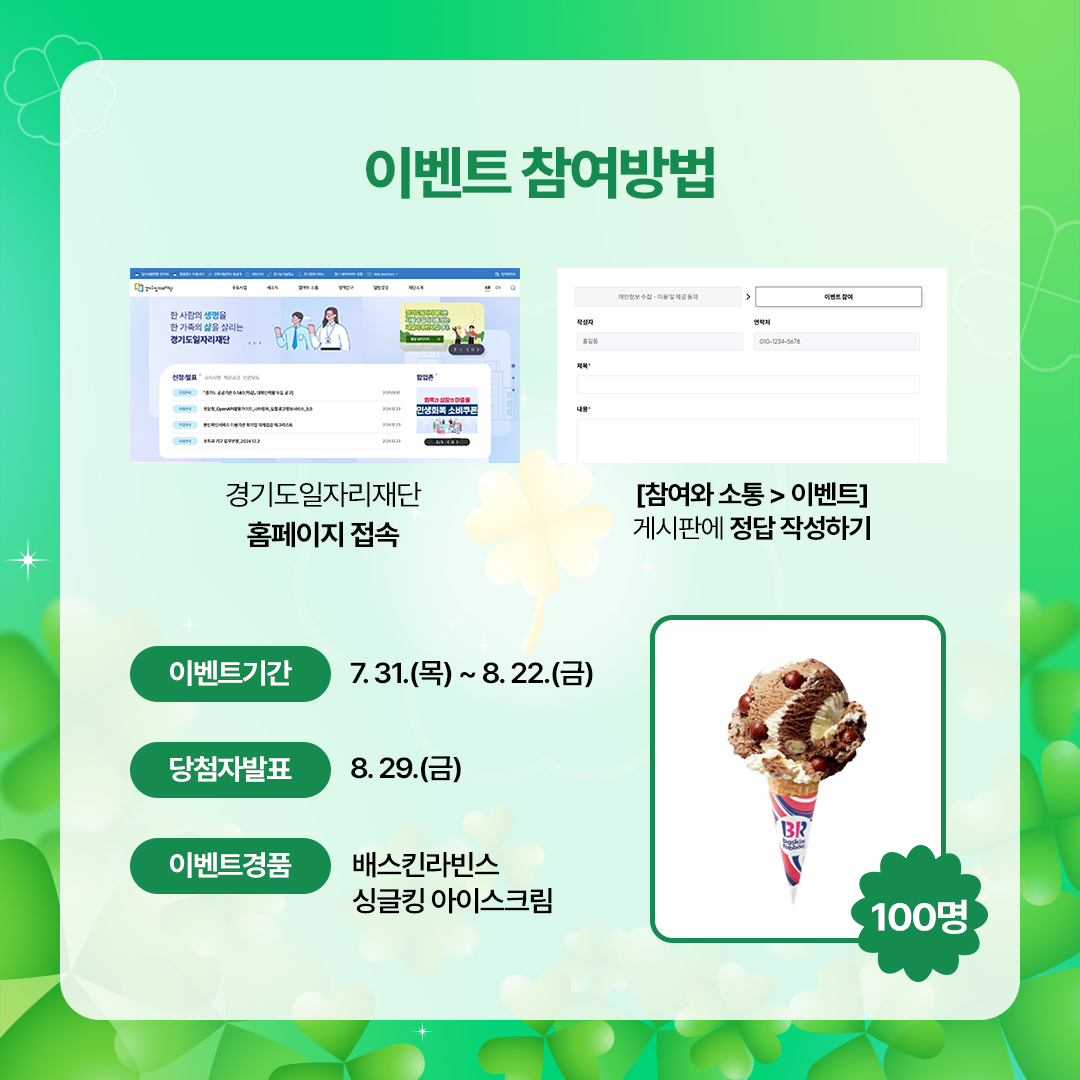 이벤트참여방법  경기도일자리재단 홈페이지 접속 → [참여와소통>이벤트] 게시판에 정답 작성하기  이벤트기간 : 7.31.(목)~8.22.(금) 당첨자발표 : 8.29.(금) 이벤트경품 : 배스킨라빈스 싱글킹 아이스크림(100명)